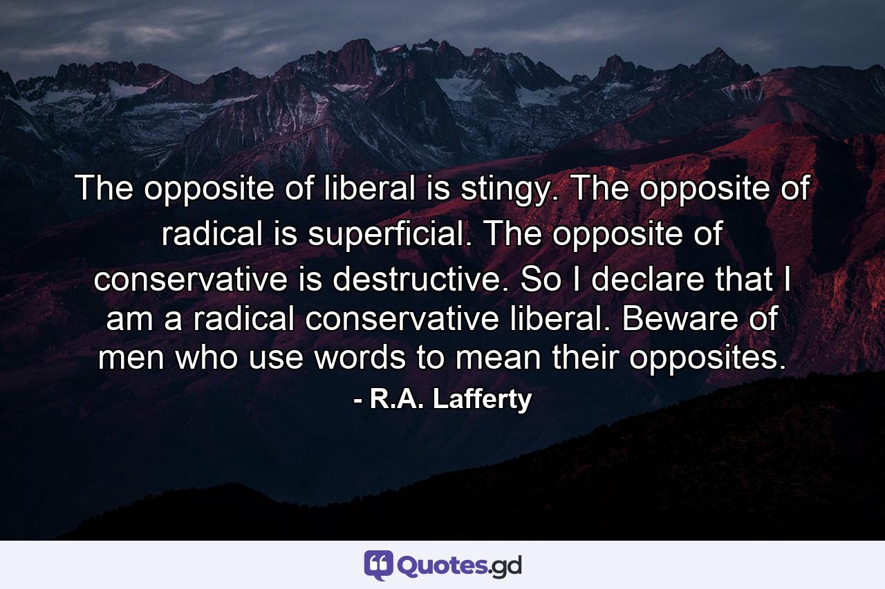 The opposite of liberal is stingy. The opposite of radical is superficial. The opposite of conservative is destructive. So I declare that I am a radical conservative liberal. Beware of men who use words to mean their opposites. - Quote by R.A. Lafferty