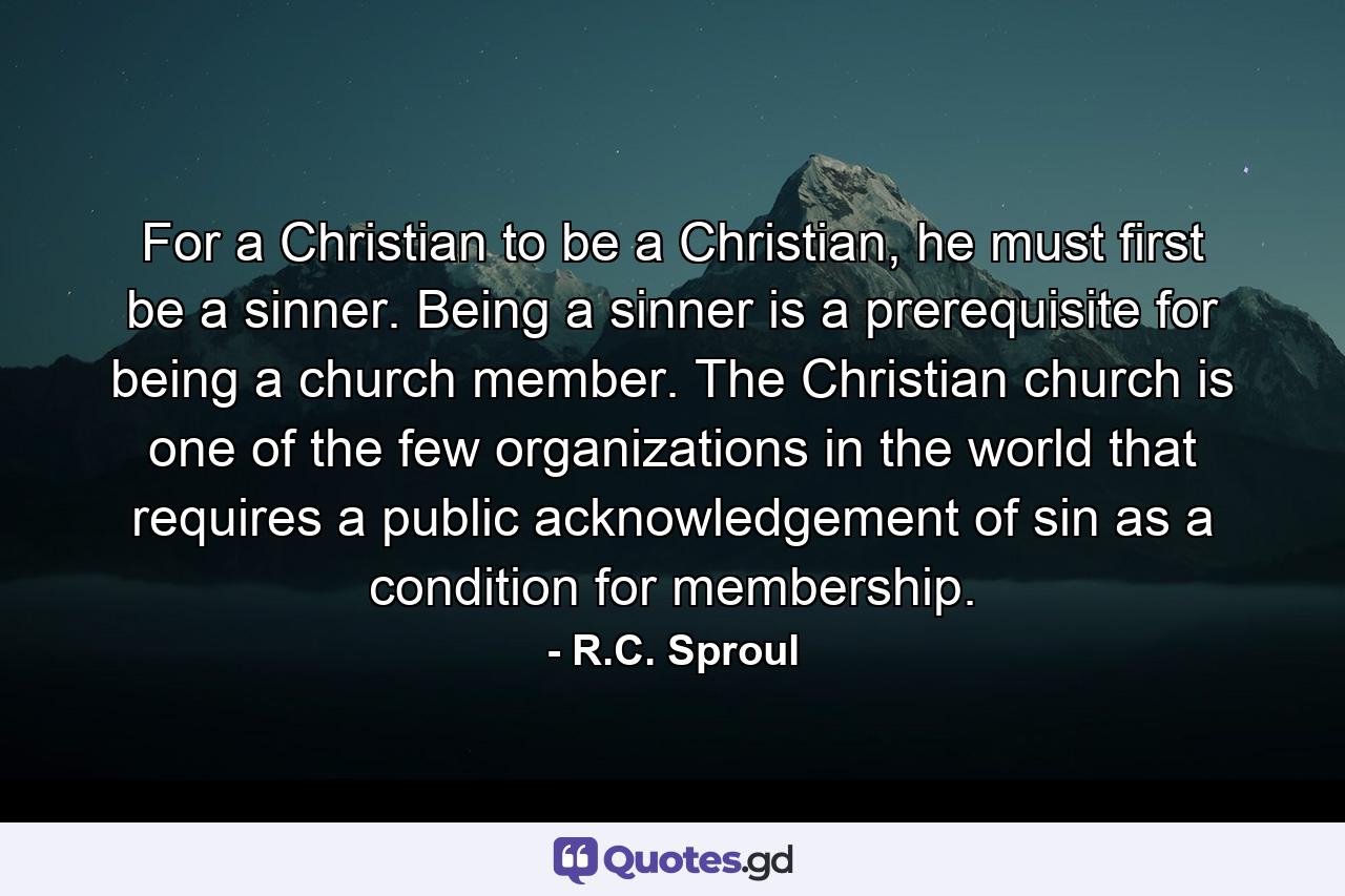 For a Christian to be a Christian, he must first be a sinner. Being a sinner is a prerequisite for being a church member. The Christian church is one of the few organizations in the world that requires a public acknowledgement of sin as a condition for membership. - Quote by R.C. Sproul