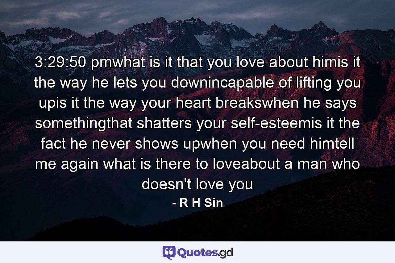 3:29:50 pmwhat is it that you love about himis it the way he lets you downincapable of lifting you upis it the way your heart breakswhen he says somethingthat shatters your self-esteemis it the fact he never shows upwhen you need himtell me again what is there to loveabout a man who doesn't love you - Quote by R H Sin