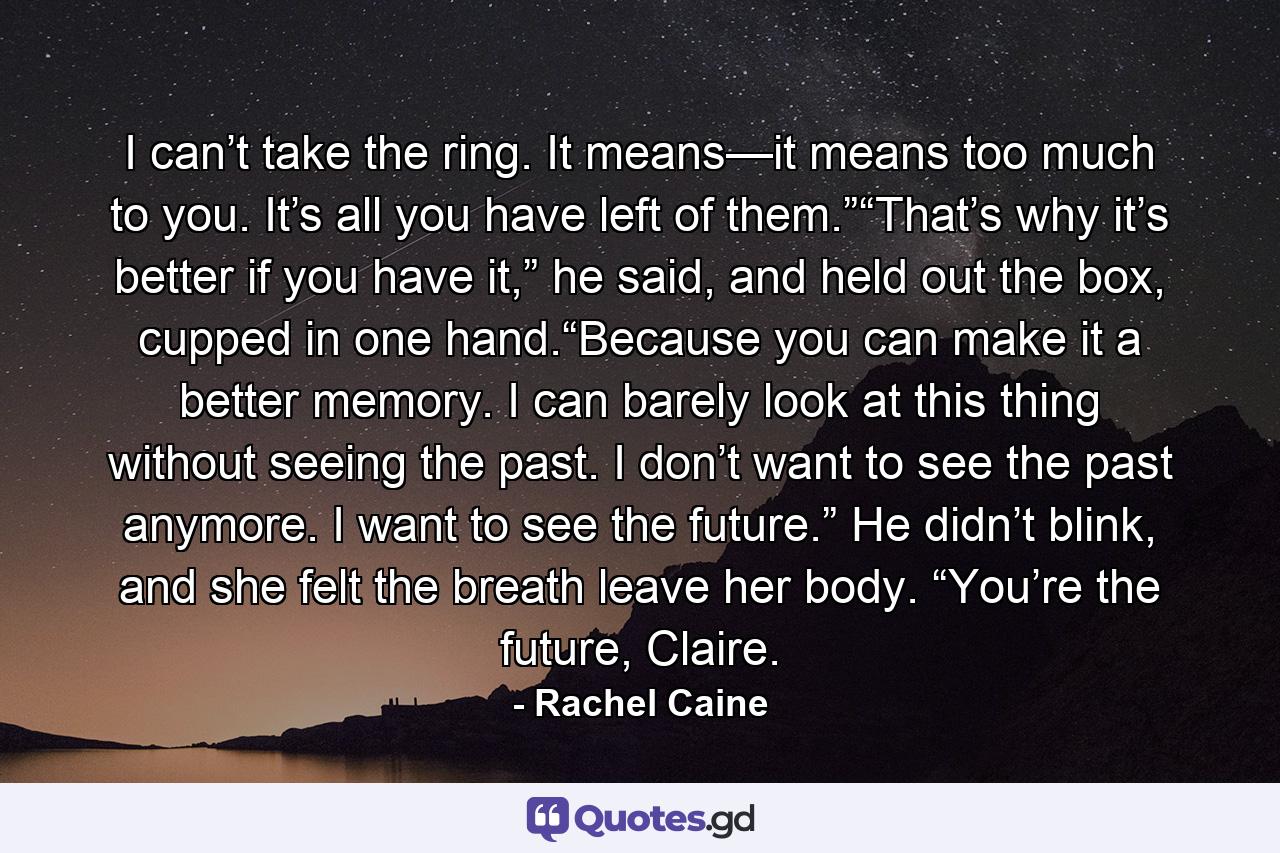 I can’t take the ring. It means—it means too much to you. It’s all you have left of them.”“That’s why it’s better if you have it,” he said, and held out the box, cupped in one hand.“Because you can make it a better memory. I can barely look at this thing without seeing the past. I don’t want to see the past anymore. I want to see the future.” He didn’t blink, and she felt the breath leave her body. “You’re the future, Claire. - Quote by Rachel Caine