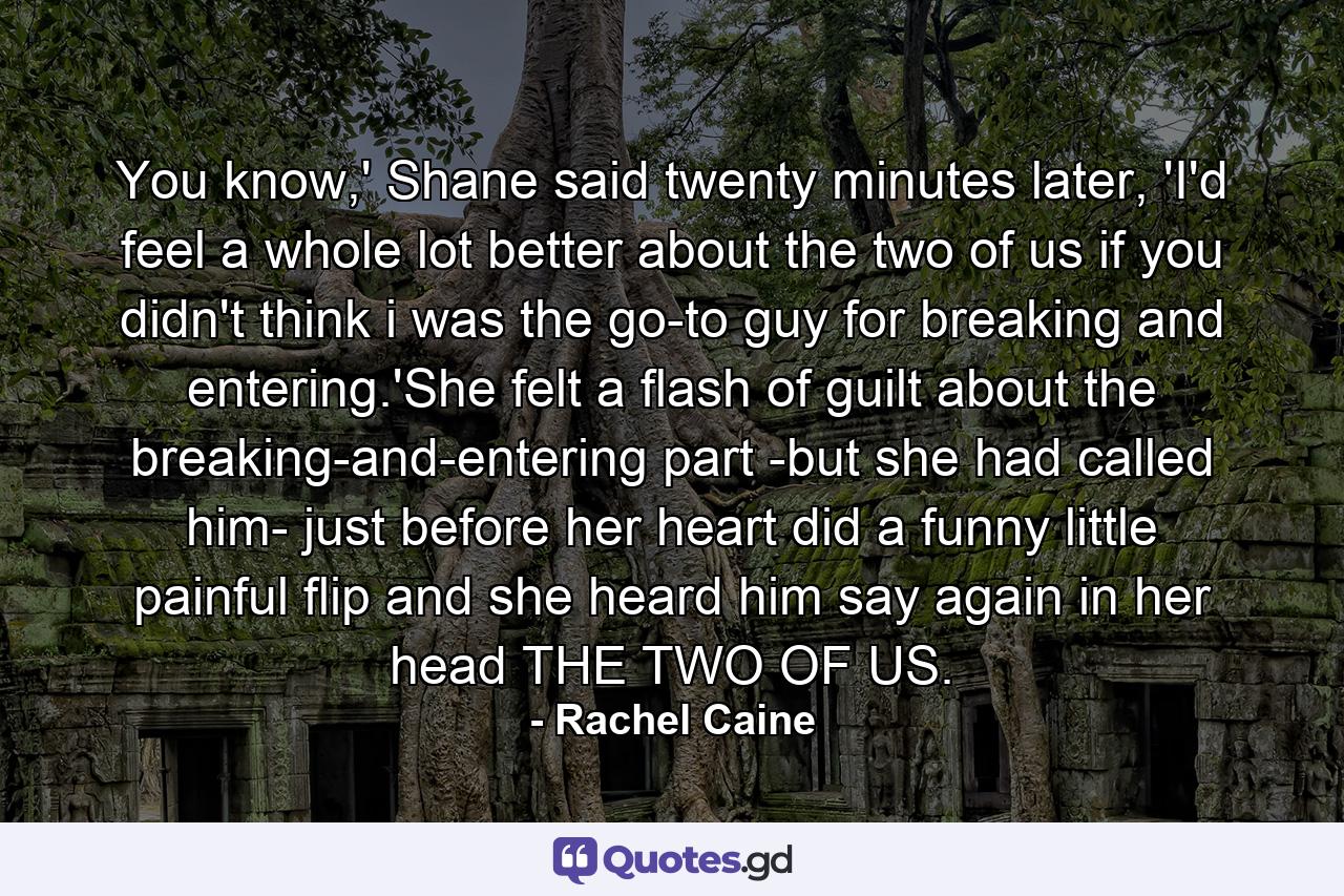 You know,' Shane said twenty minutes later, 'I'd feel a whole lot better about the two of us if you didn't think i was the go-to guy for breaking and entering.'She felt a flash of guilt about the breaking-and-entering part -but she had called him- just before her heart did a funny little painful flip and she heard him say again in her head THE TWO OF US. - Quote by Rachel Caine