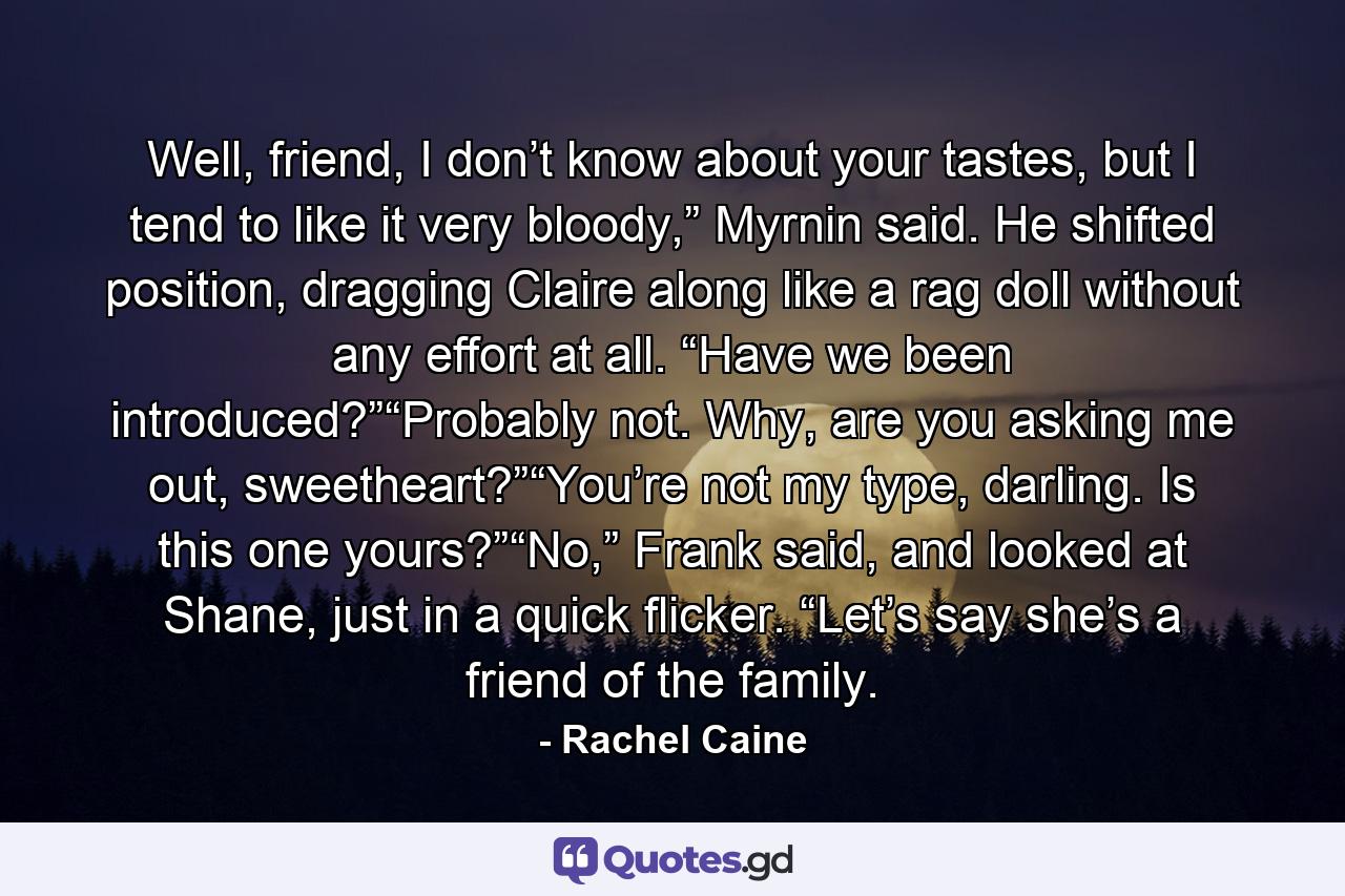 Well, friend, I don’t know about your tastes, but I tend to like it very bloody,” Myrnin said. He shifted position, dragging Claire along like a rag doll without any effort at all. “Have we been introduced?”“Probably not. Why, are you asking me out, sweetheart?”“You’re not my type, darling. Is this one yours?”“No,” Frank said, and looked at Shane, just in a quick flicker. “Let’s say she’s a friend of the family. - Quote by Rachel Caine