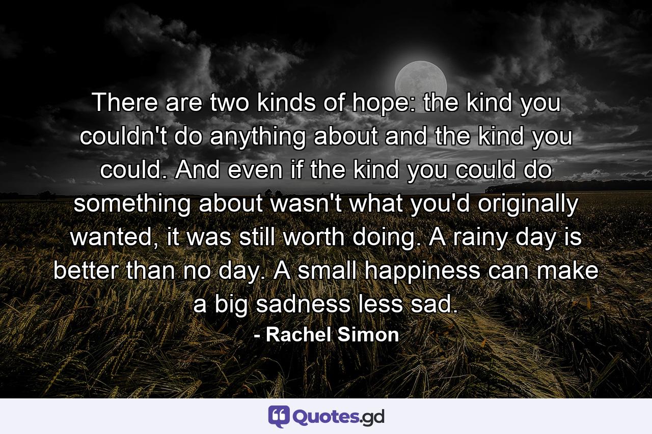 There are two kinds of hope: the kind you couldn't do anything about and the kind you could. And even if the kind you could do something about wasn't what you'd originally wanted, it was still worth doing. A rainy day is better than no day. A small happiness can make a big sadness less sad. - Quote by Rachel Simon