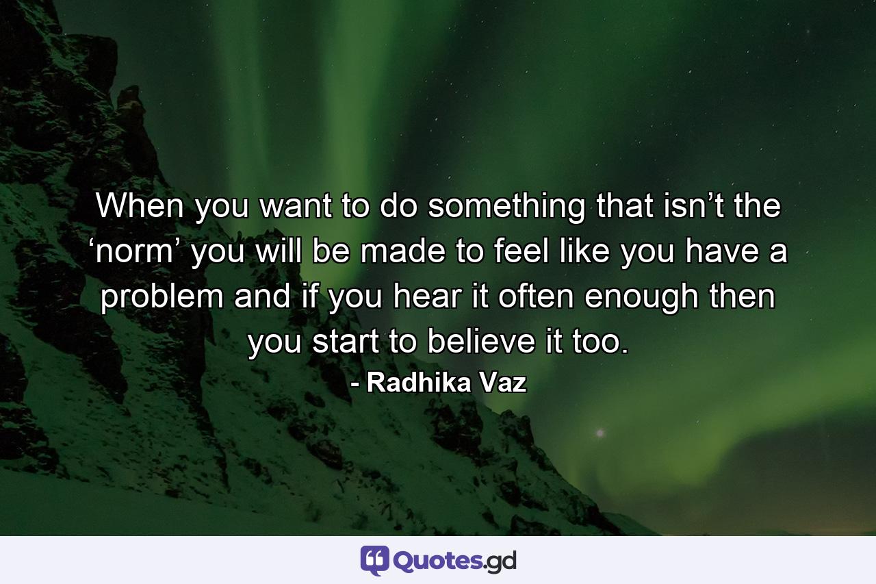 When you want to do something that isn’t the ‘norm’ you will be made to feel like you have a problem and if you hear it often enough then you start to believe it too. - Quote by Radhika Vaz