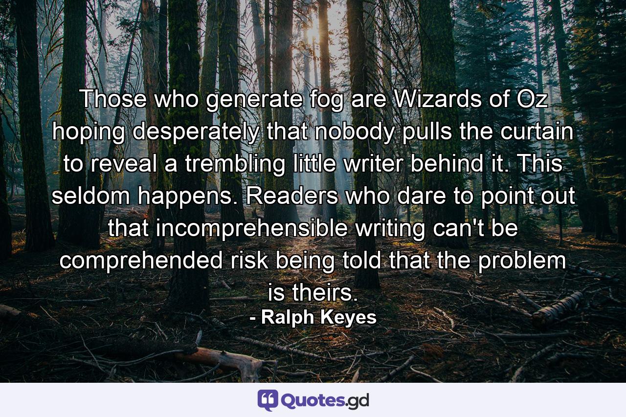 Those who generate fog are Wizards of Oz hoping desperately that nobody pulls the curtain to reveal a trembling little writer behind it. This seldom happens. Readers who dare to point out that incomprehensible writing can't be comprehended risk being told that the problem is theirs. - Quote by Ralph Keyes