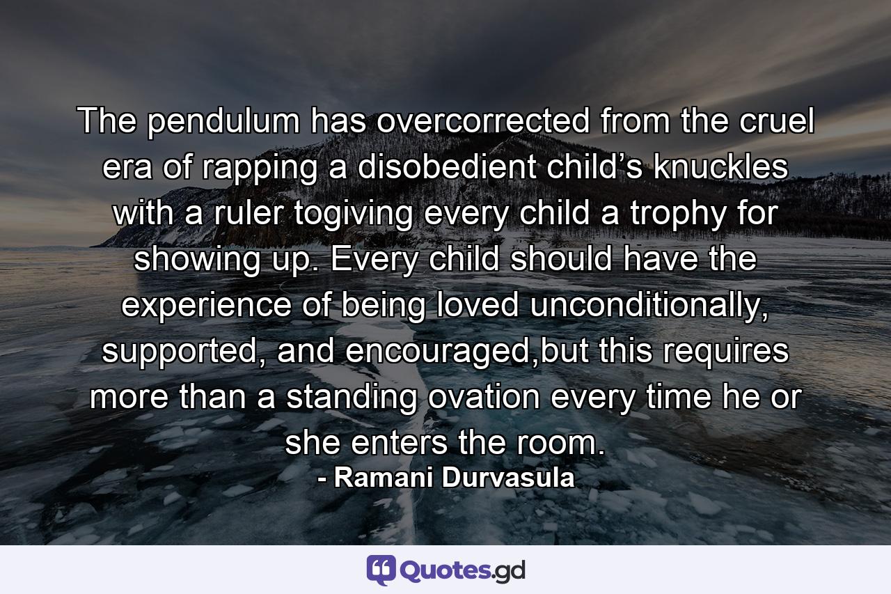 The pendulum has overcorrected from the cruel era of rapping a disobedient child’s knuckles with a ruler togiving every child a trophy for showing up. Every child should have the experience of being loved unconditionally, supported, and encouraged,but this requires more than a standing ovation every time he or she enters the room. - Quote by Ramani Durvasula