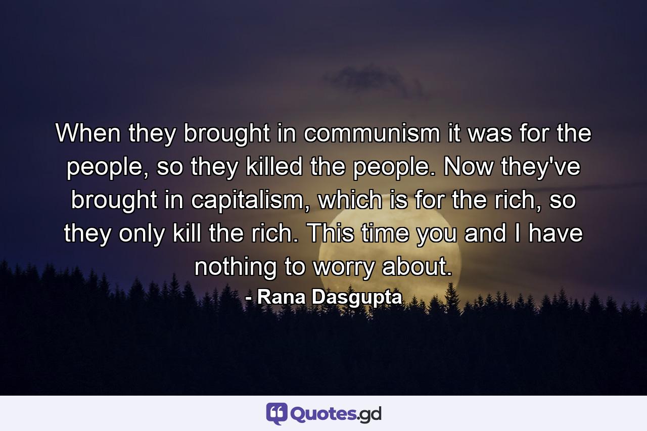 When they brought in communism it was for the people, so they killed the people. Now they've brought in capitalism, which is for the rich, so they only kill the rich. This time you and I have nothing to worry about. - Quote by Rana Dasgupta