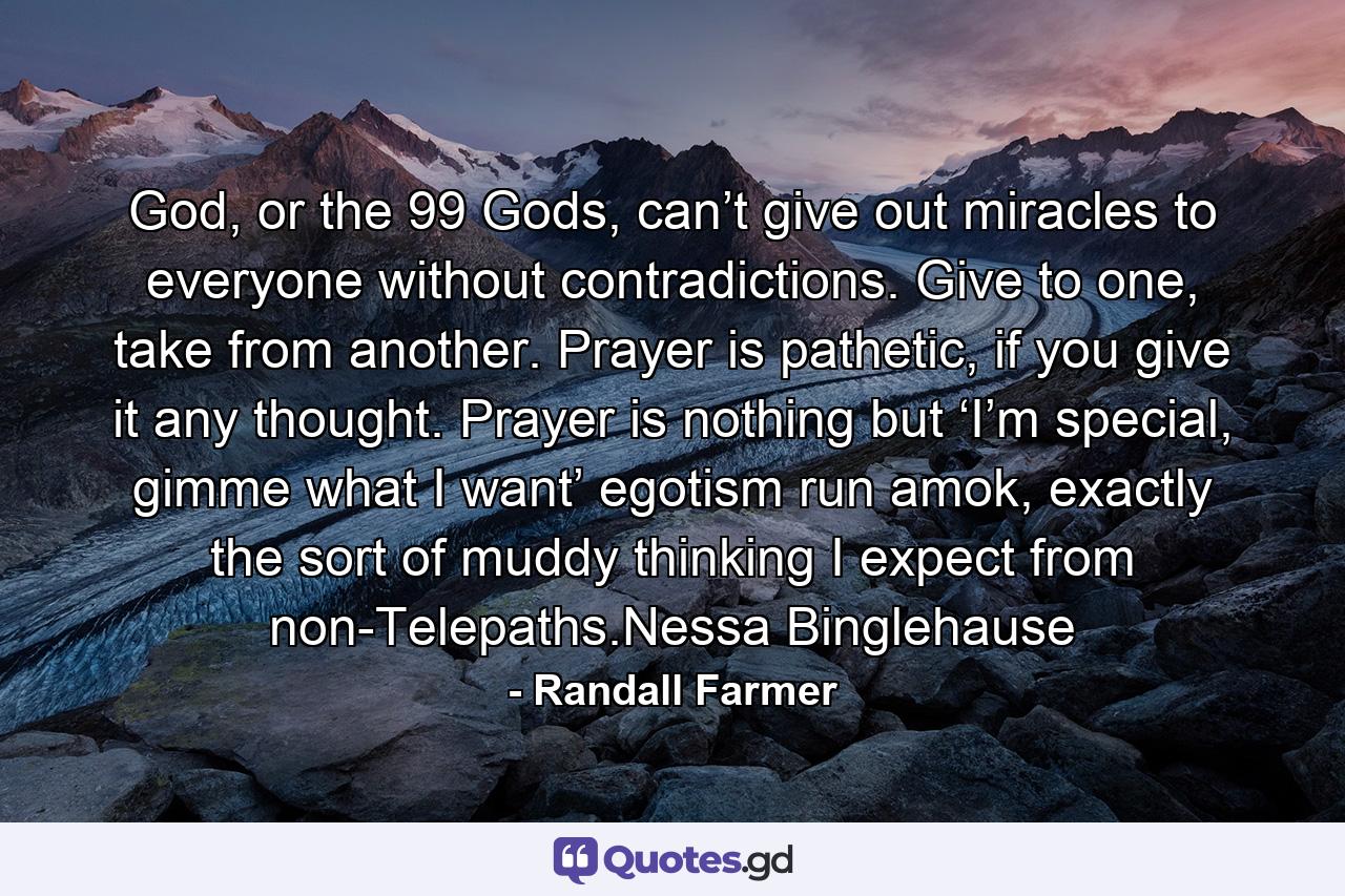 God, or the 99 Gods, can’t give out miracles to everyone without contradictions.  Give to one, take from another.  Prayer is pathetic, if you give it any thought.  Prayer is nothing but ‘I’m special, gimme what I want’ egotism run amok, exactly the sort of muddy thinking I expect from non-Telepaths.Nessa Binglehause - Quote by Randall Farmer