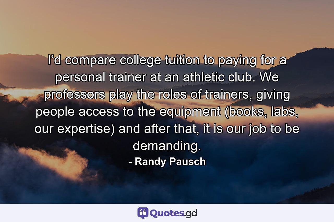 I’d compare college tuition to paying for a personal trainer at an athletic club. We professors play the roles of trainers, giving people access to the equipment (books, labs, our expertise) and after that, it is our job to be demanding. - Quote by Randy Pausch