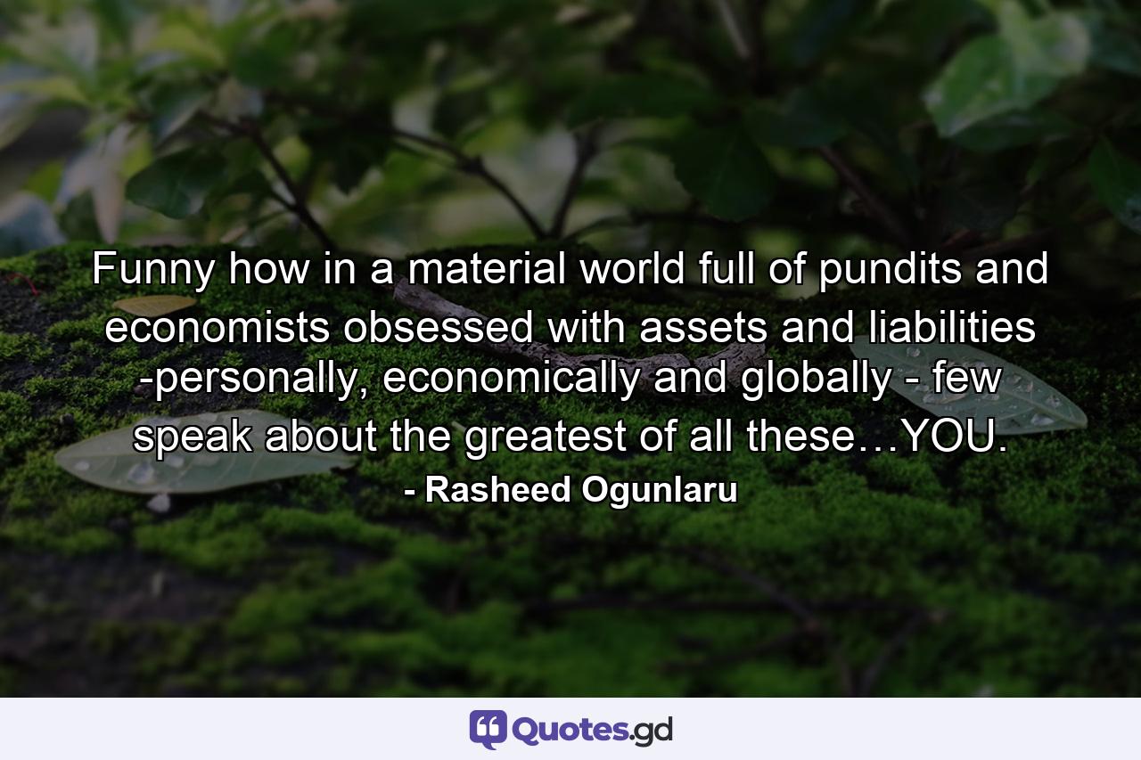 Funny how in a material world full of pundits and economists obsessed with assets and liabilities -personally, economically and globally - few speak about the greatest of all these…YOU. - Quote by Rasheed Ogunlaru
