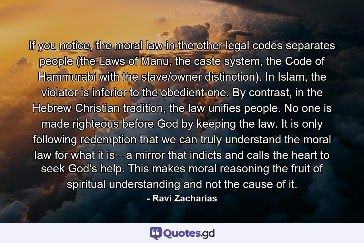 If you notice, the moral law in the other legal codes separates people (the Laws of Manu, the caste system, the Code of Hammurabi with the slave/owner distinction). In Islam, the violator is inferior to the obedient one. By contrast, in the Hebrew-Christian tradition, the law unifies people. No one is made righteous before God by keeping the law. It is only following redemption that we can truly understand the moral law for what it is---a mirror that indicts and calls the heart to seek God's help. This makes moral reasoning the fruit of spiritual understanding and not the cause of it. - Quote by Ravi Zacharias