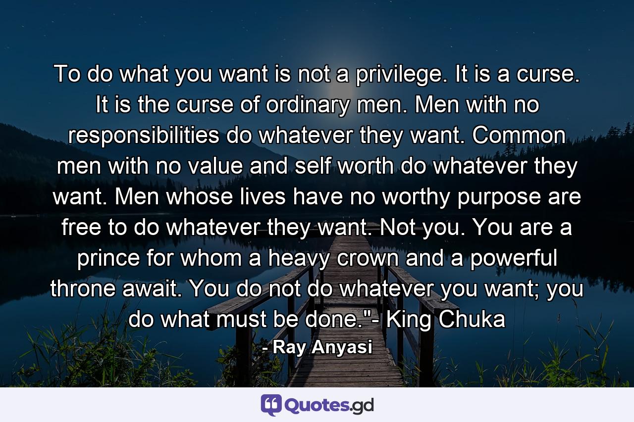 To do what you want is not a privilege. It is a curse. It is the curse of ordinary men. Men with no responsibilities do whatever they want. Common men with no value and self worth do whatever they want. Men whose lives have no worthy purpose are free to do whatever they want. Not you. You are a prince for whom a heavy crown and a powerful throne await. You do not do whatever you want; you do what must be done.