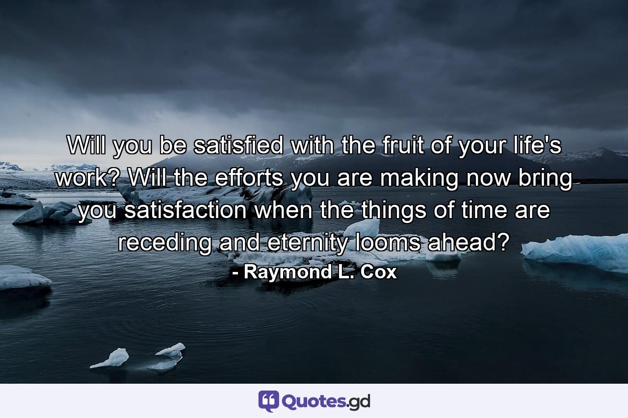 Will you be satisfied with the fruit of your life's work? Will the efforts you are making now bring you satisfaction when the things of time are receding  and eternity looms ahead? - Quote by Raymond L. Cox