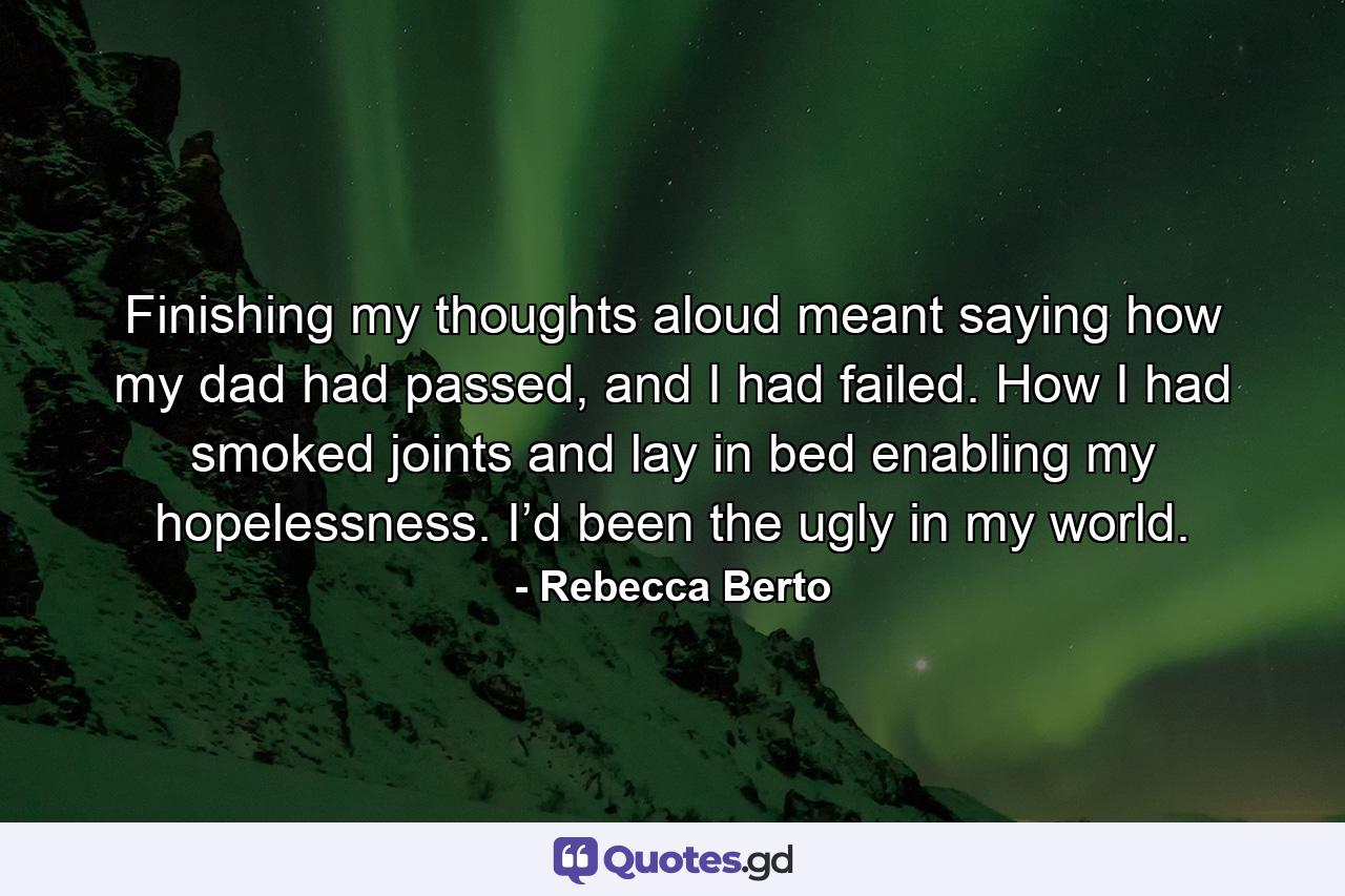 Finishing my thoughts aloud meant saying how my dad had passed, and I had failed. How I had smoked joints and lay in bed enabling my hopelessness. I’d been the ugly in my world. - Quote by Rebecca Berto