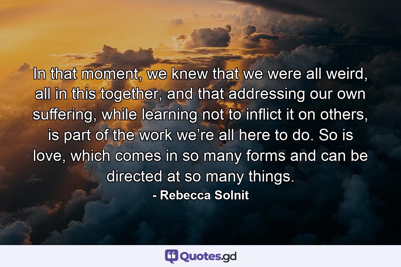 In that moment, we knew that we were all weird, all in this together, and that addressing our own suffering, while learning not to inflict it on others, is part of the work we’re all here to do. So is love, which comes in so many forms and can be directed at so many things. - Quote by Rebecca Solnit