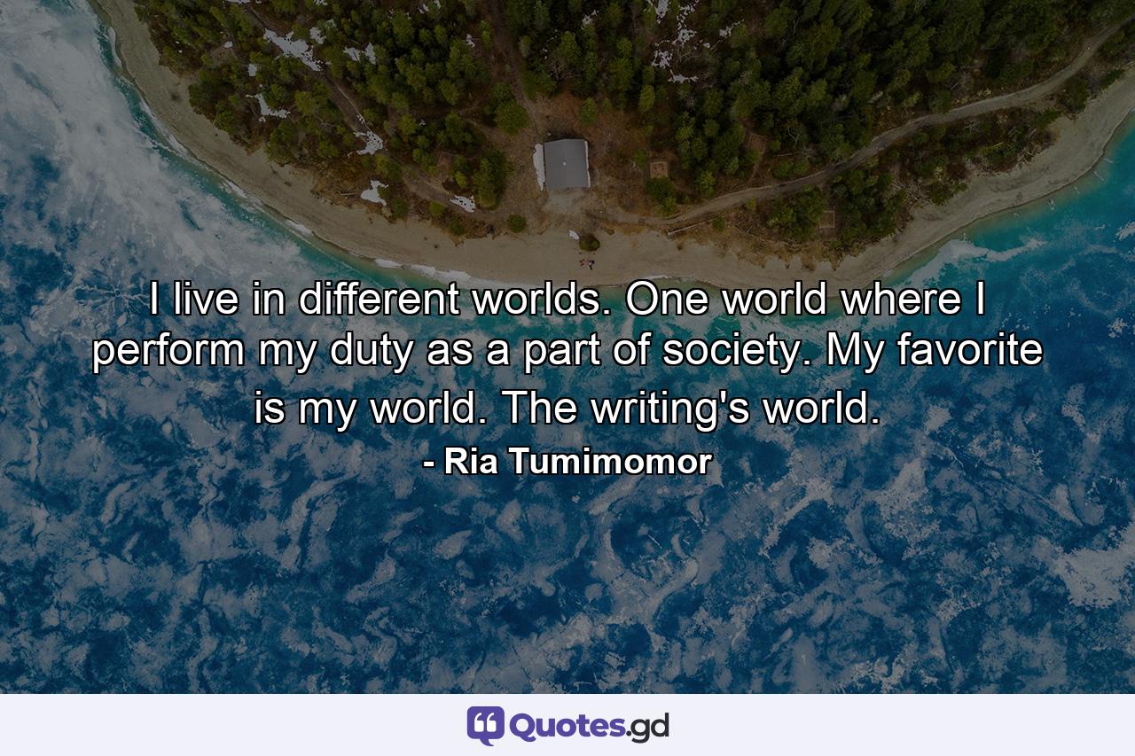 I live in different worlds. One world where I perform my duty as a part of society. My favorite is my world. The writing's world. - Quote by Ria Tumimomor