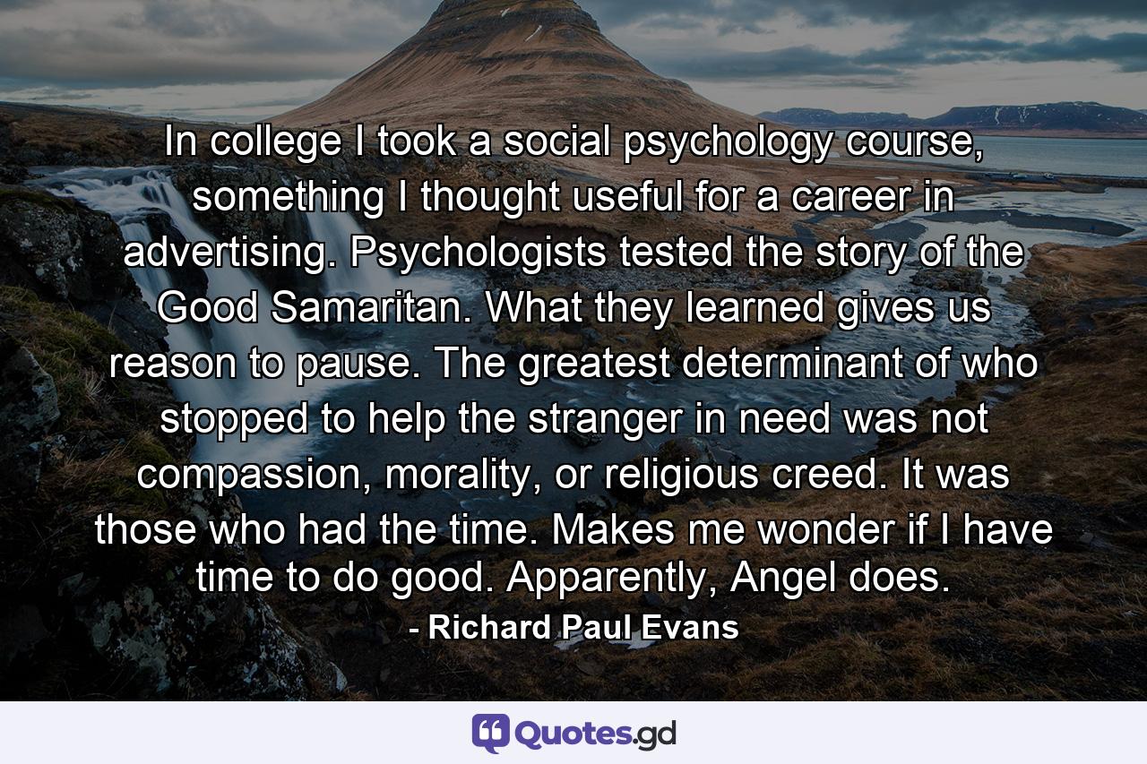 In college I took a social psychology course, something I thought useful for a career in advertising. Psychologists tested the story of the Good Samaritan. What they learned gives us reason to pause. The greatest determinant of who stopped to help the stranger in need was not compassion, morality, or religious creed. It was those who had the time. Makes me wonder if I have time to do good. Apparently, Angel does. - Quote by Richard Paul Evans