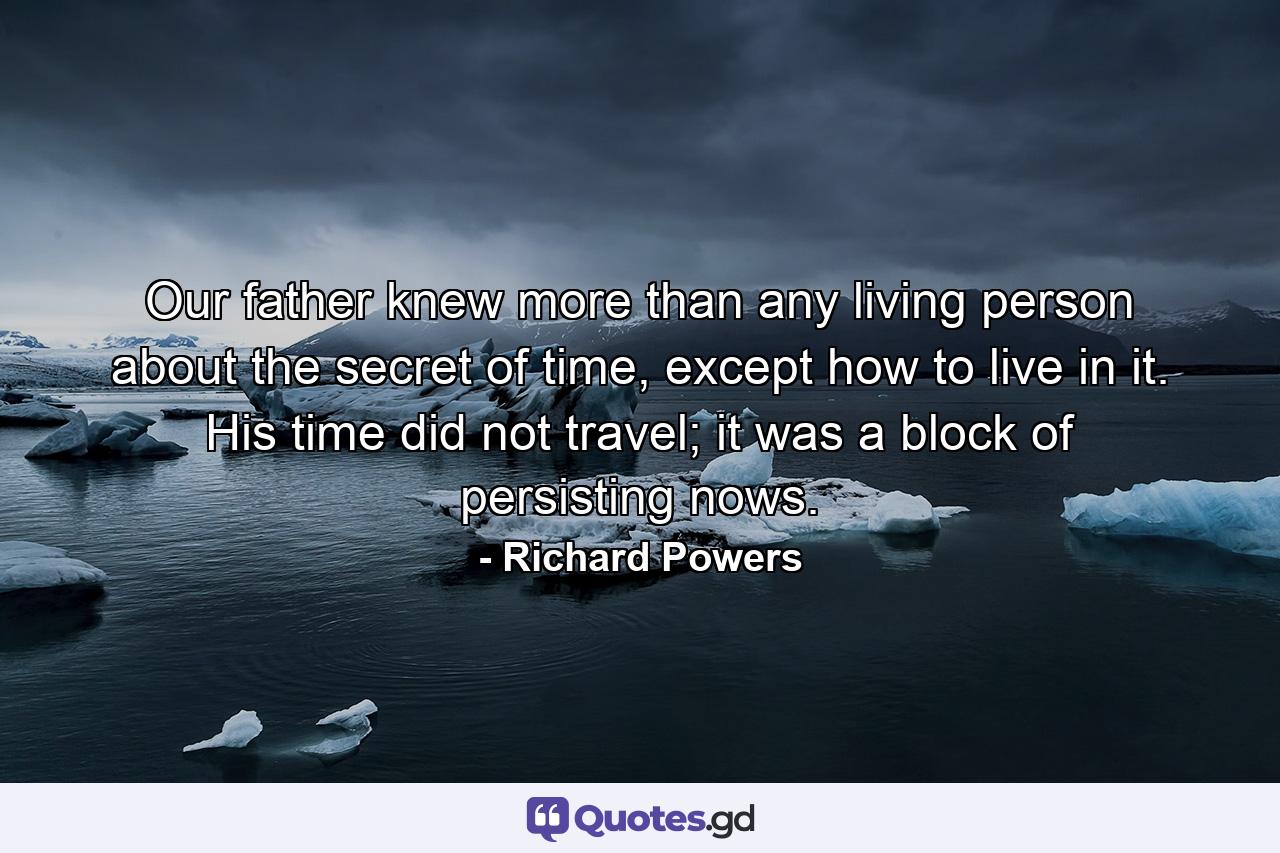 Our father knew more than any living person about the secret of time, except how to live in it. His time did not travel; it was a block of persisting nows. - Quote by Richard Powers