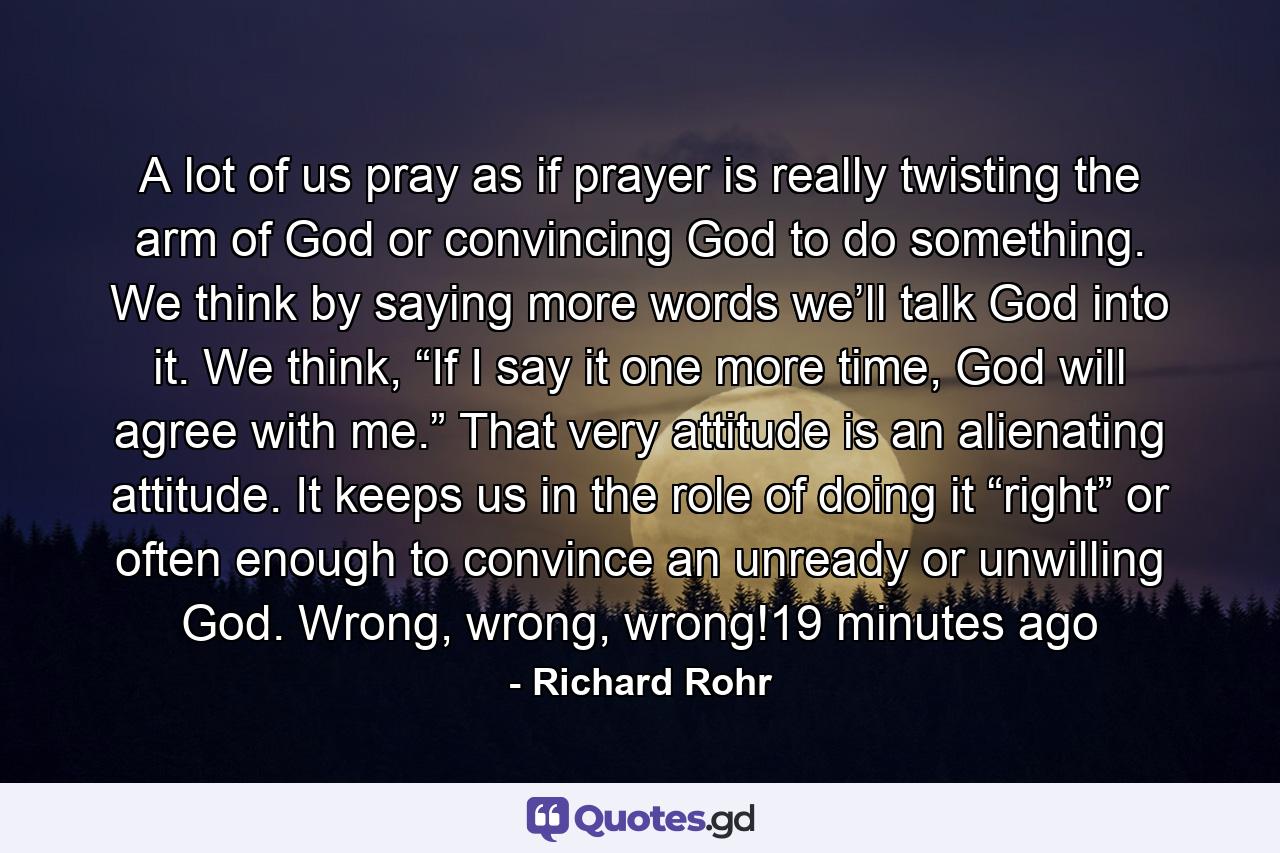 A lot of us pray as if prayer is really twisting the arm of God or convincing God to do something. We think by saying more words we’ll talk God into it. We think, “If I say it one more time, God will agree with me.” That very attitude is an alienating attitude. It keeps us in the role of doing it “right” or often enough to convince an unready or unwilling God. Wrong, wrong, wrong!19 minutes ago - Quote by Richard Rohr