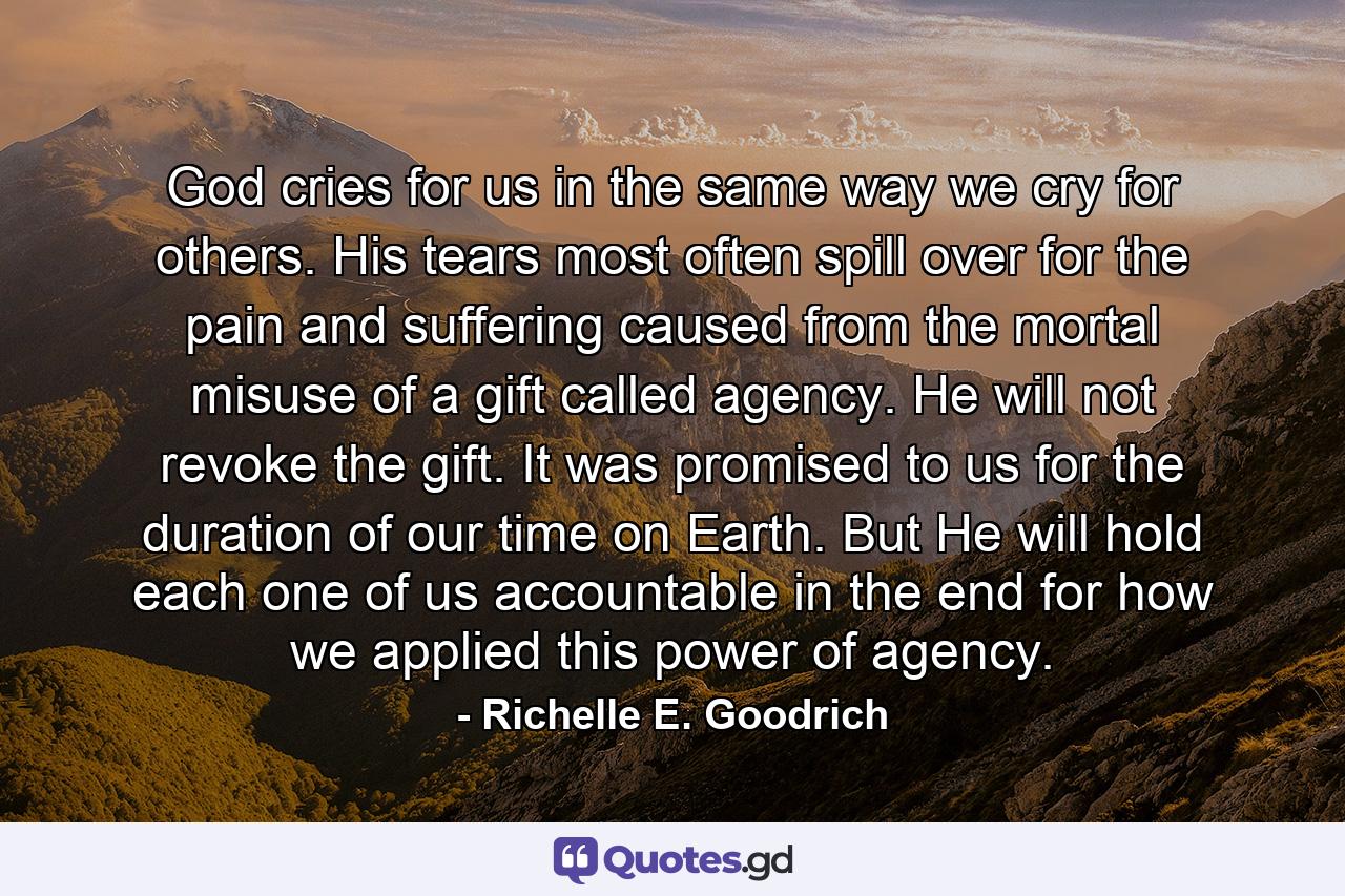 God cries for us in the same way we cry for others. His tears most often spill over for the pain and suffering caused from the mortal misuse of a gift called agency. He will not revoke the gift. It was promised to us for the duration of our time on Earth. But He will hold each one of us accountable in the end for how we applied this power of agency. - Quote by Richelle E. Goodrich