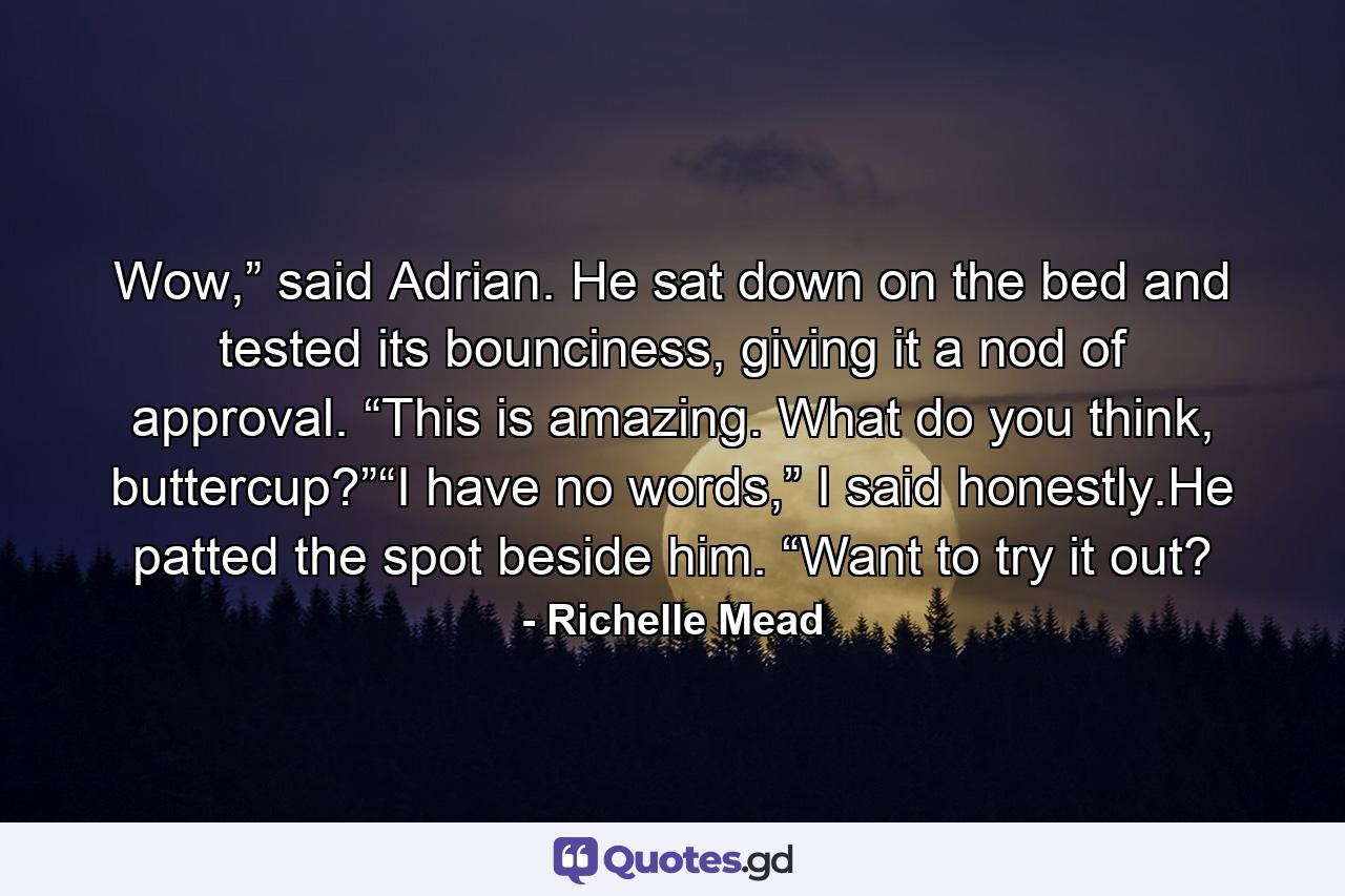 Wow,” said Adrian. He sat down on the bed and tested its bounciness, giving it a nod of approval. “This is amazing. What do you think, buttercup?”“I have no words,” I said honestly.He patted the spot beside him. “Want to try it out? - Quote by Richelle Mead