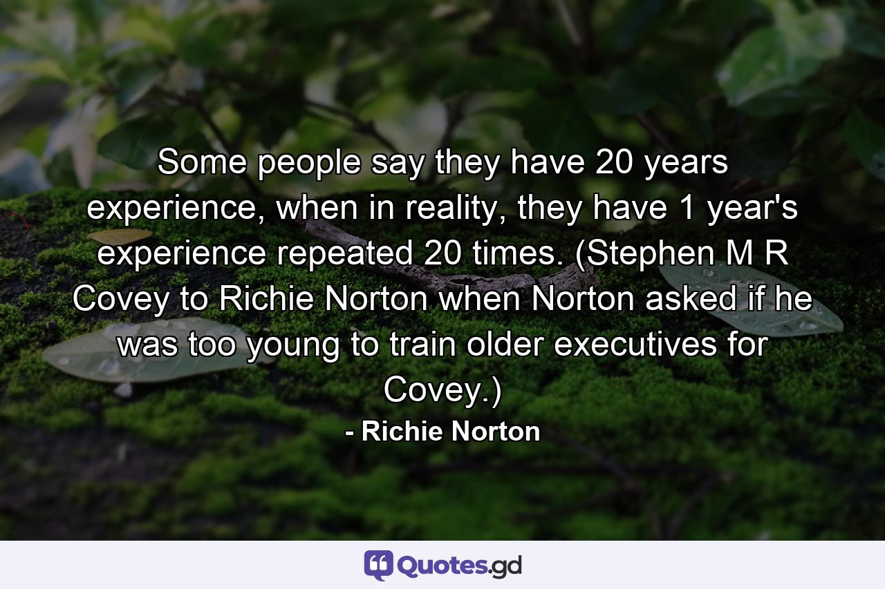 Some people say they have 20 years experience, when in reality, they have 1 year's experience repeated 20 times. (Stephen M R Covey to Richie Norton when Norton asked if he was too young to train older executives for Covey.) - Quote by Richie Norton