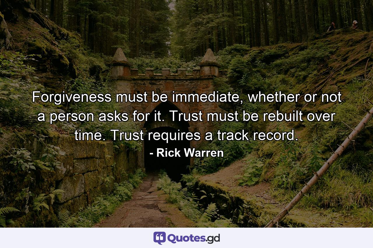 Forgiveness must be immediate, whether or not a person asks for it. Trust must be rebuilt over time. Trust requires a track record. - Quote by Rick Warren