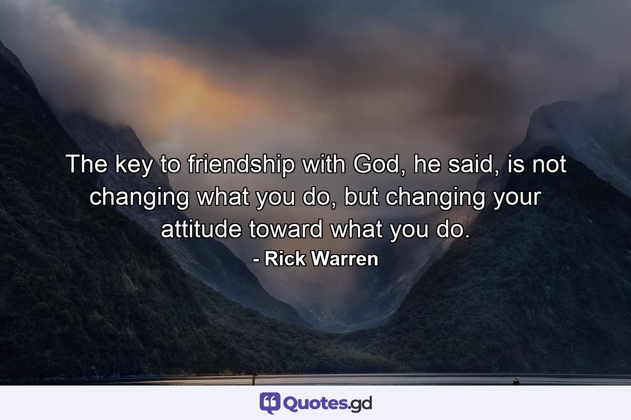 The key to friendship with God, he said, is not changing what you do, but changing your attitude toward what you do. - Quote by Rick Warren