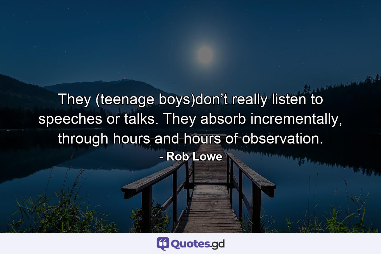 They (teenage boys)don’t really listen to speeches or talks. They absorb incrementally, through hours and hours of observation. - Quote by Rob Lowe