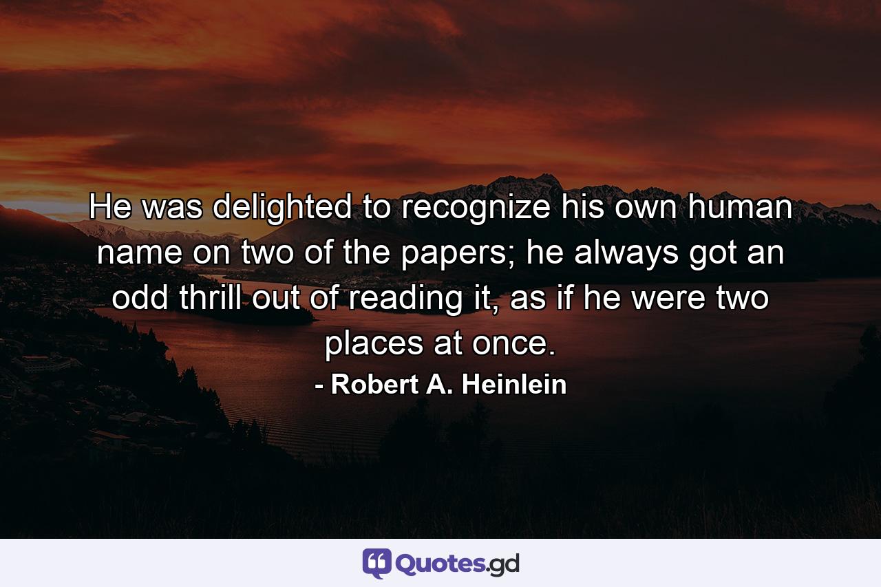 He was delighted to recognize his own human name on two of the papers; he always got an odd thrill out of reading it, as if he were two places at once. - Quote by Robert A. Heinlein