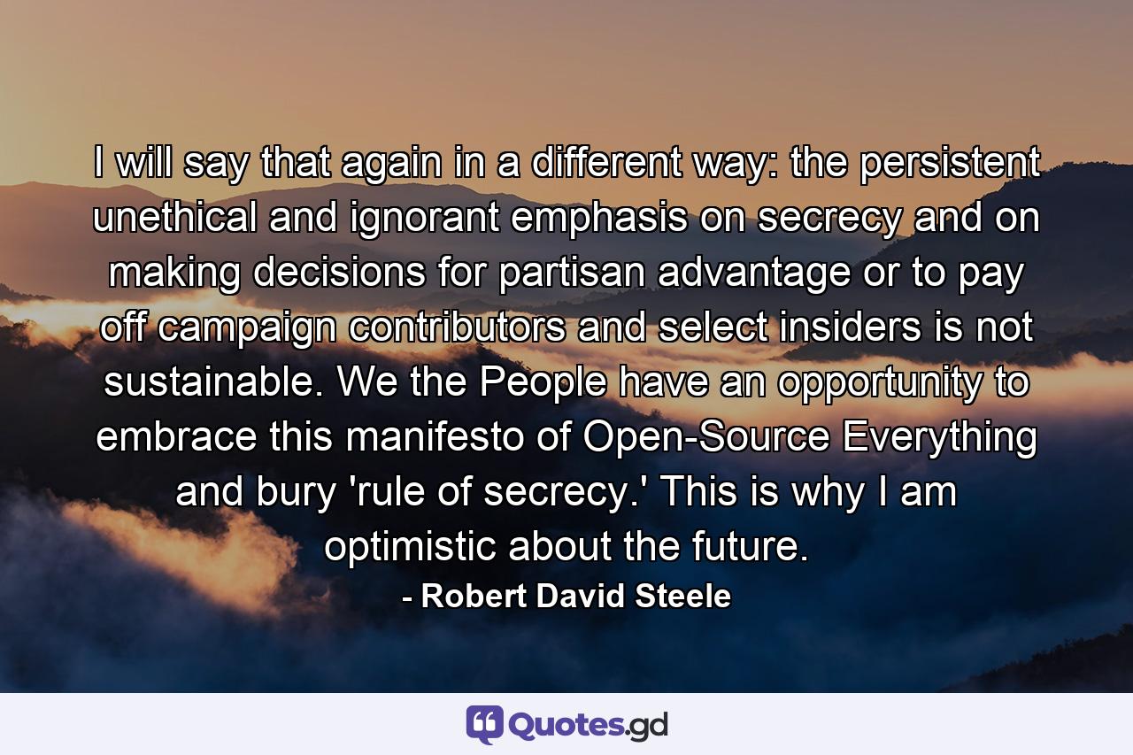 I will say that again in a different way: the persistent unethical and ignorant emphasis on secrecy and on making decisions for partisan advantage or to pay off campaign contributors and select insiders is not sustainable. We the People have an opportunity to embrace this manifesto of Open-Source Everything and bury 'rule of secrecy.' This is why I am optimistic about the future. - Quote by Robert David Steele