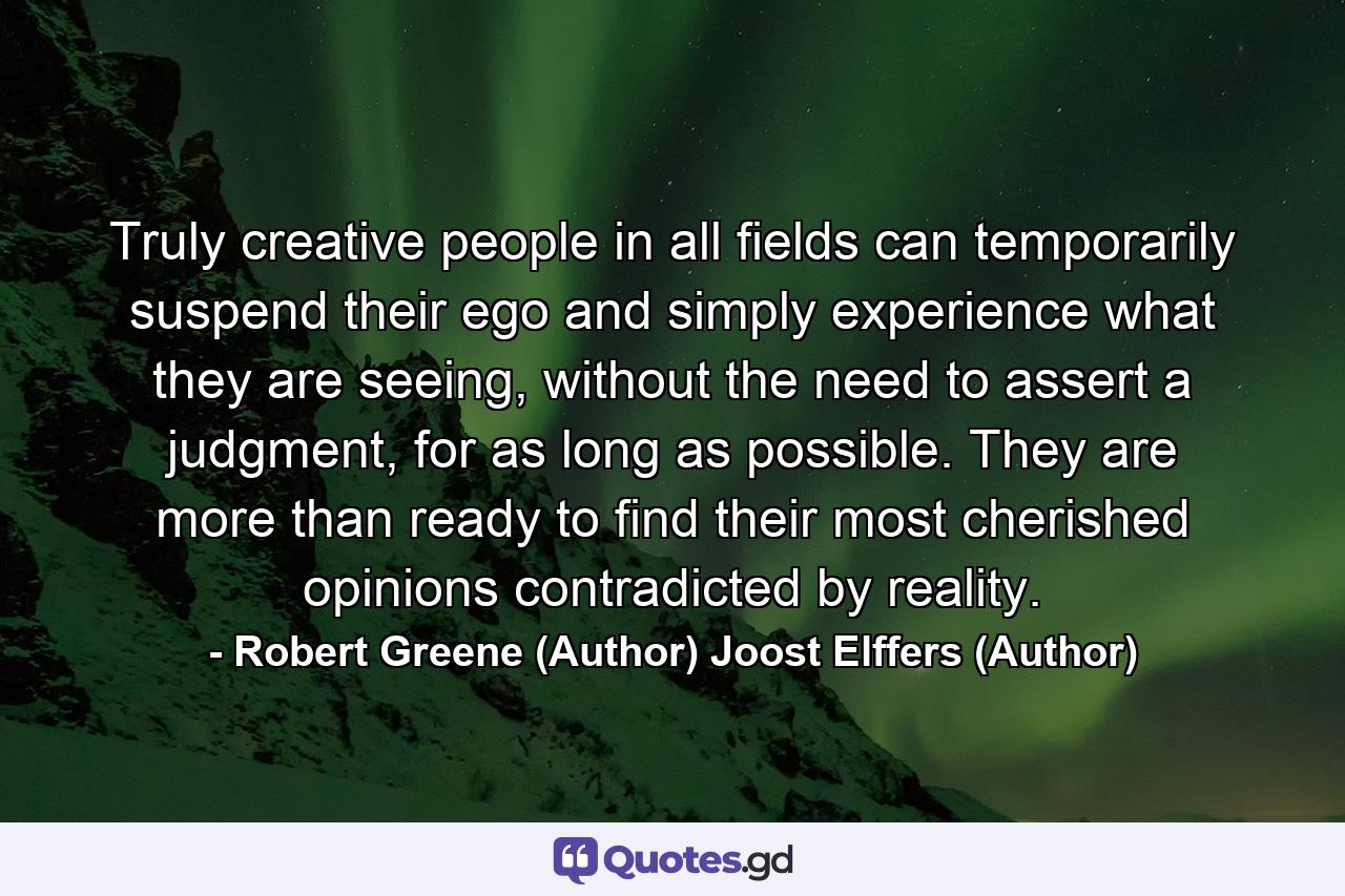 Truly creative people in all fields can temporarily suspend their ego and simply experience what they are seeing, without the need to assert a judgment, for as long as possible. They are more than ready to find their most cherished opinions contradicted by reality. - Quote by Robert Greene (Author) Joost Elffers (Author)