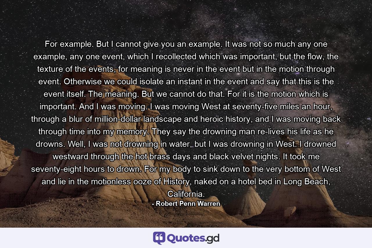 For example. But I cannot give you an example. It was not so much any one example, any one event, which I recollected which was important, but the flow, the texture of the events, for meaning is never in the event but in the motion through event. Otherwise we could isolate an instant in the event and say that this is the event itself. The meaning. But we cannot do that. For it is the motion which is important. And I was moving. I was moving West at seventy-five miles an hour, through a blur of million-dollar landscape and heroic history, and I was moving back through time into my memory. They say the drowning man re-lives his life as he drowns. Well, I was not drowning in water, but I was drowning in West. I drowned westward through the hot brass days and black velvet nights. It took me seventy-eight hours to drown. For my body to sink down to the very bottom of West and lie in the motionless ooze of History, naked on a hotel bed in Long Beach, California. - Quote by Robert Penn Warren