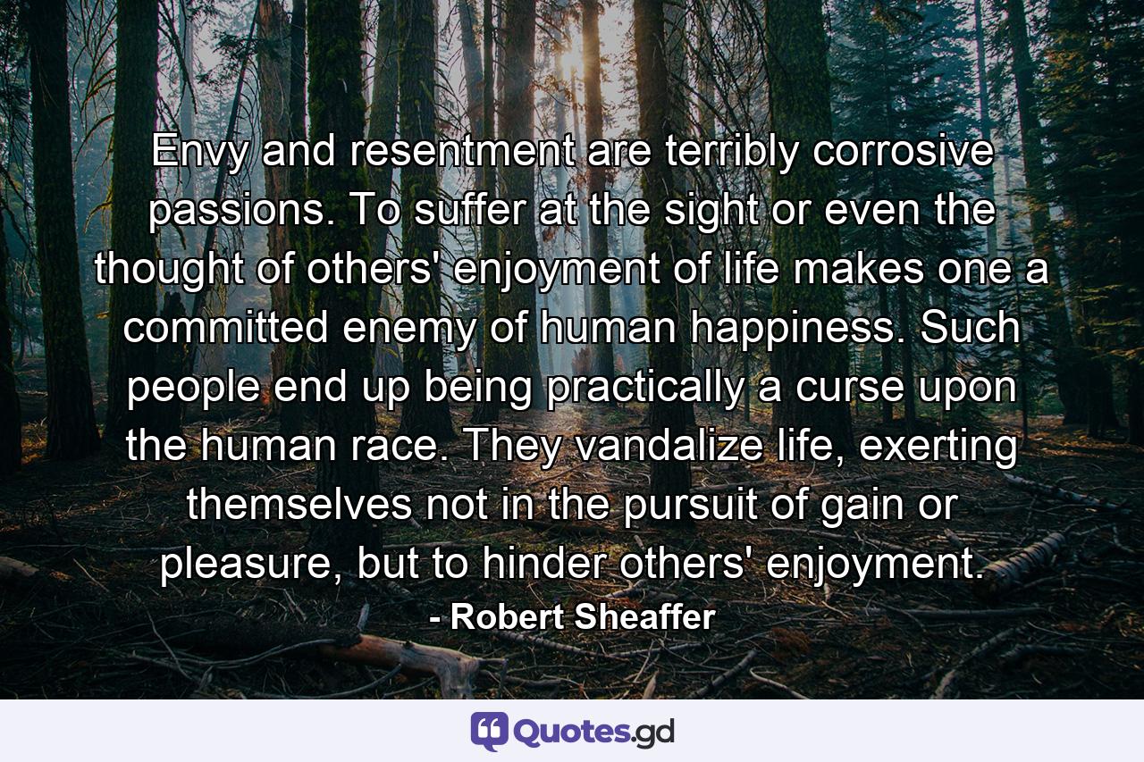 Envy and resentment are terribly corrosive passions. To suffer at the sight or even the thought of others' enjoyment of life makes one a committed enemy of human happiness. Such people end up being practically a curse upon the human race. They vandalize life, exerting themselves not in the pursuit of gain or pleasure, but to hinder others' enjoyment. - Quote by Robert Sheaffer