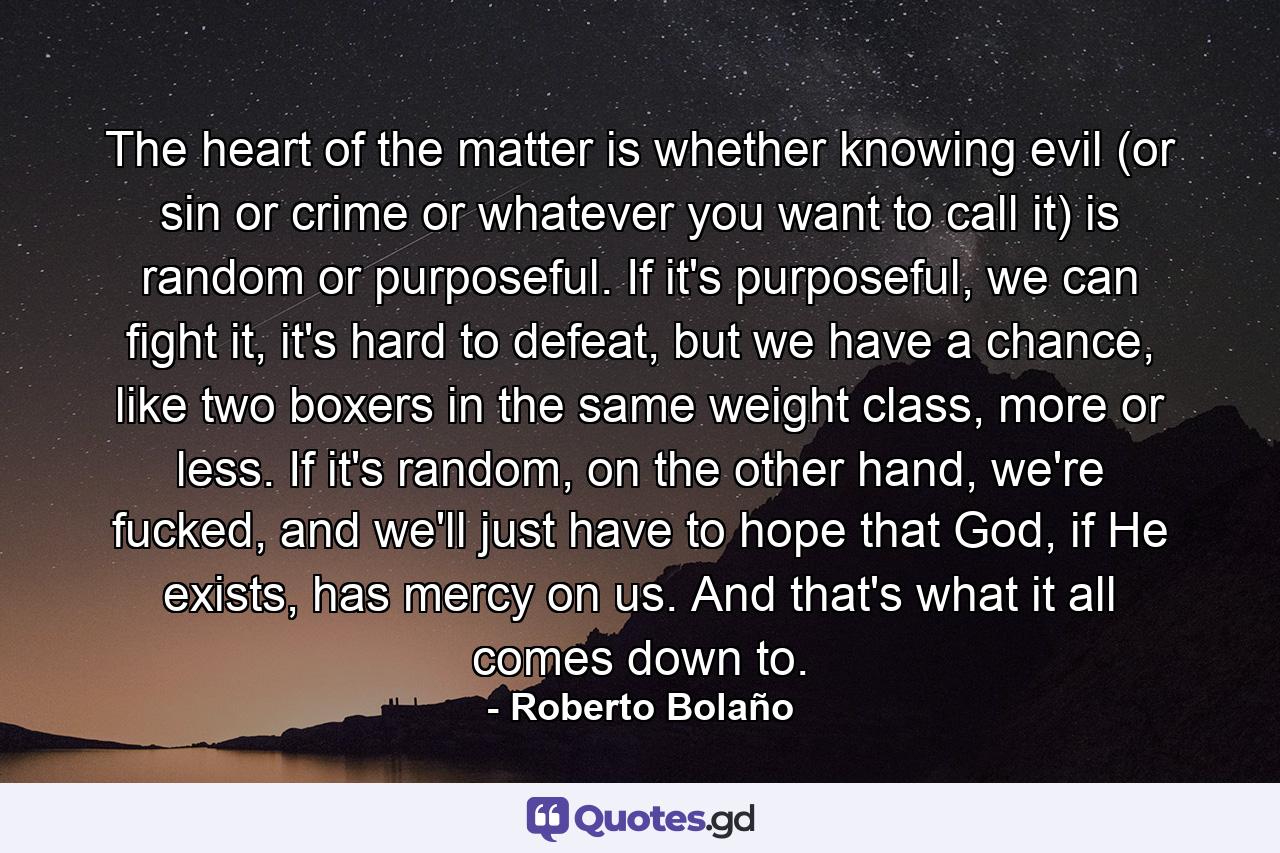 The heart of the matter is whether knowing evil (or sin or crime or whatever you want to call it) is random or purposeful. If it's purposeful, we can fight it, it's hard to defeat, but we have a chance, like two boxers in the same weight class, more or less. If it's random, on the other hand, we're fucked, and we'll just have to hope that God, if He exists, has mercy on us. And that's what it all comes down to. - Quote by Roberto Bolaño