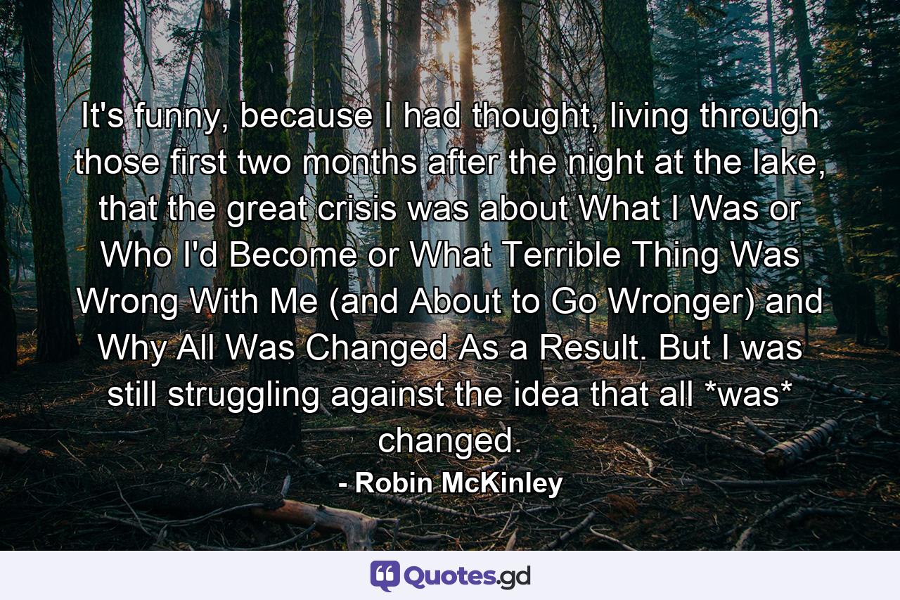 It's funny, because I had thought, living through those first two months after the night at the lake, that the great crisis was about What I Was or Who I'd Become or What Terrible Thing Was Wrong With Me (and About to Go Wronger) and Why All Was Changed As a Result. But I was still struggling against the idea that all *was* changed. - Quote by Robin McKinley