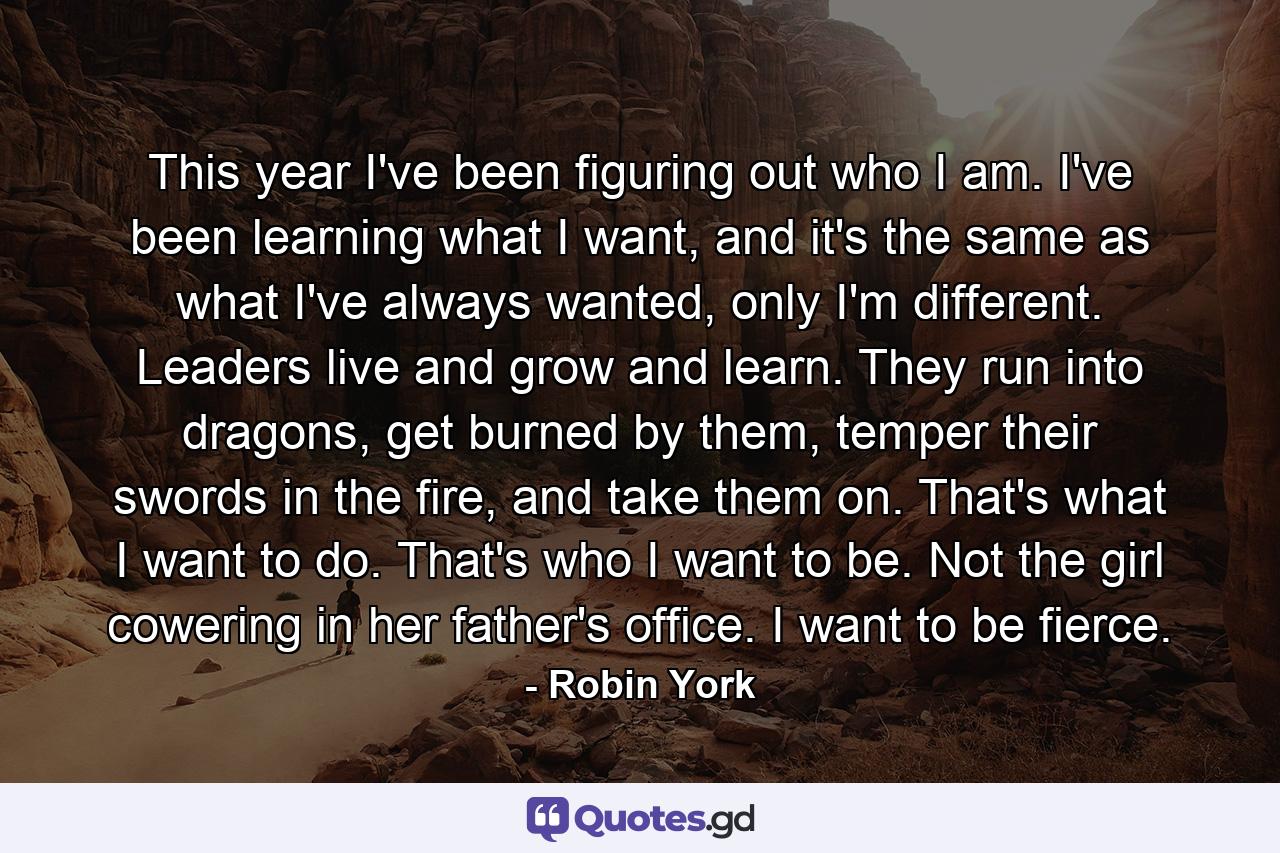 This year I've been figuring out who I am. I've been learning what I want, and it's the same as what I've always wanted, only I'm different. Leaders live and grow and learn. They run into dragons, get burned by them, temper their swords in the fire, and take them on. That's what I want to do. That's who I want to be. Not the girl cowering in her father's office. I want to be fierce. - Quote by Robin York