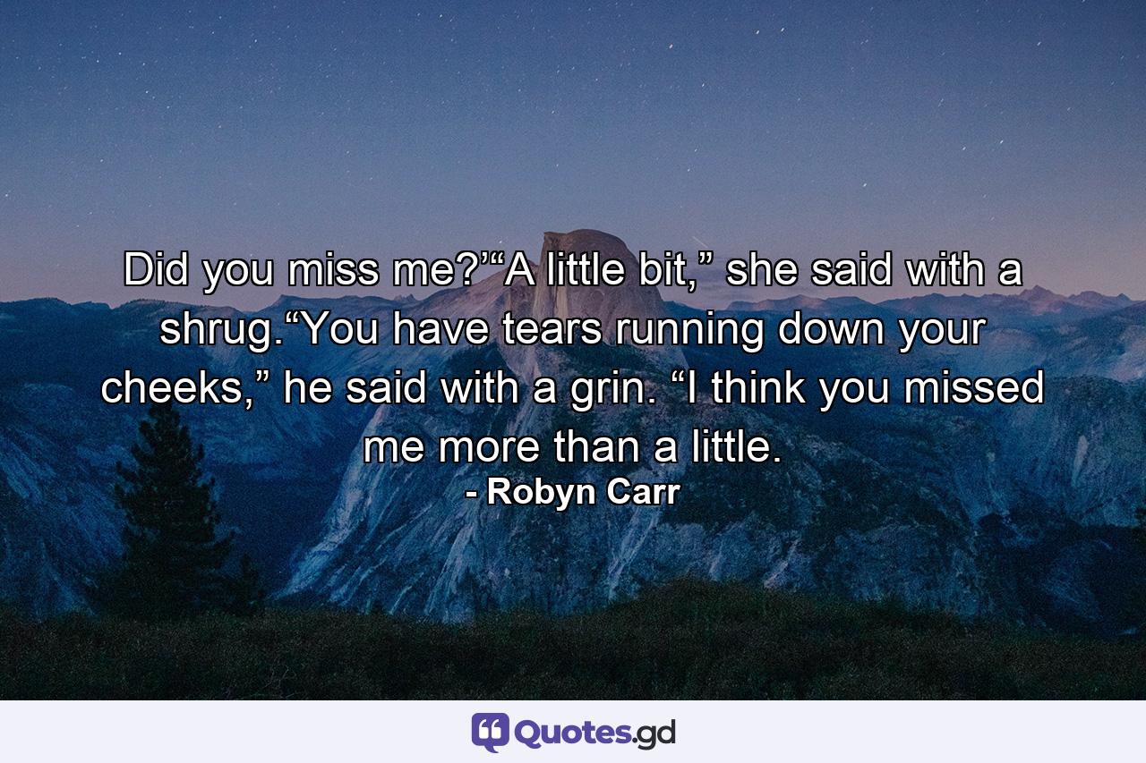 Did you miss me?’“A little bit,” she said with a shrug.“You have tears running down your cheeks,” he said with a grin. “I think you missed me more than a little. - Quote by Robyn Carr