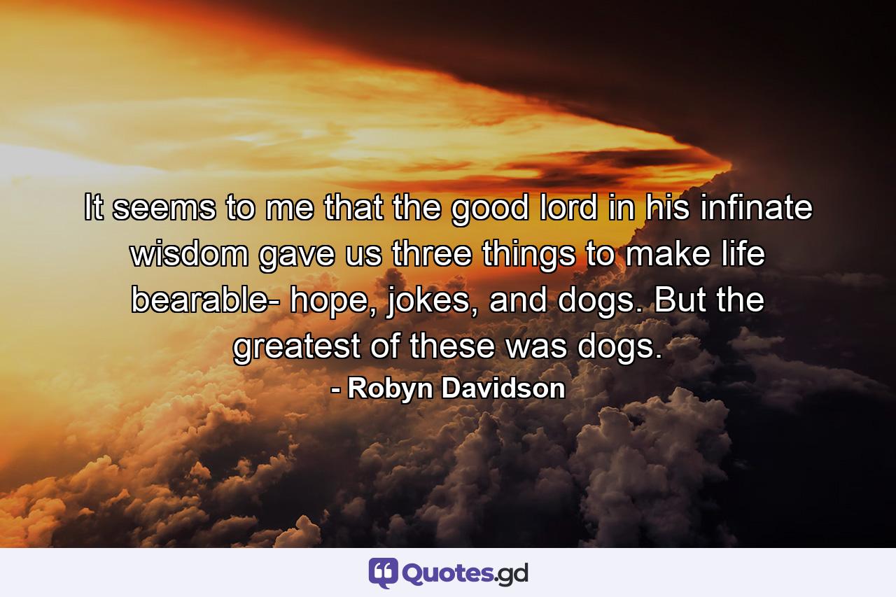 It seems to me that the good lord in his infinate wisdom gave us three things to make life bearable- hope, jokes, and dogs. But the greatest of these was dogs. - Quote by Robyn Davidson