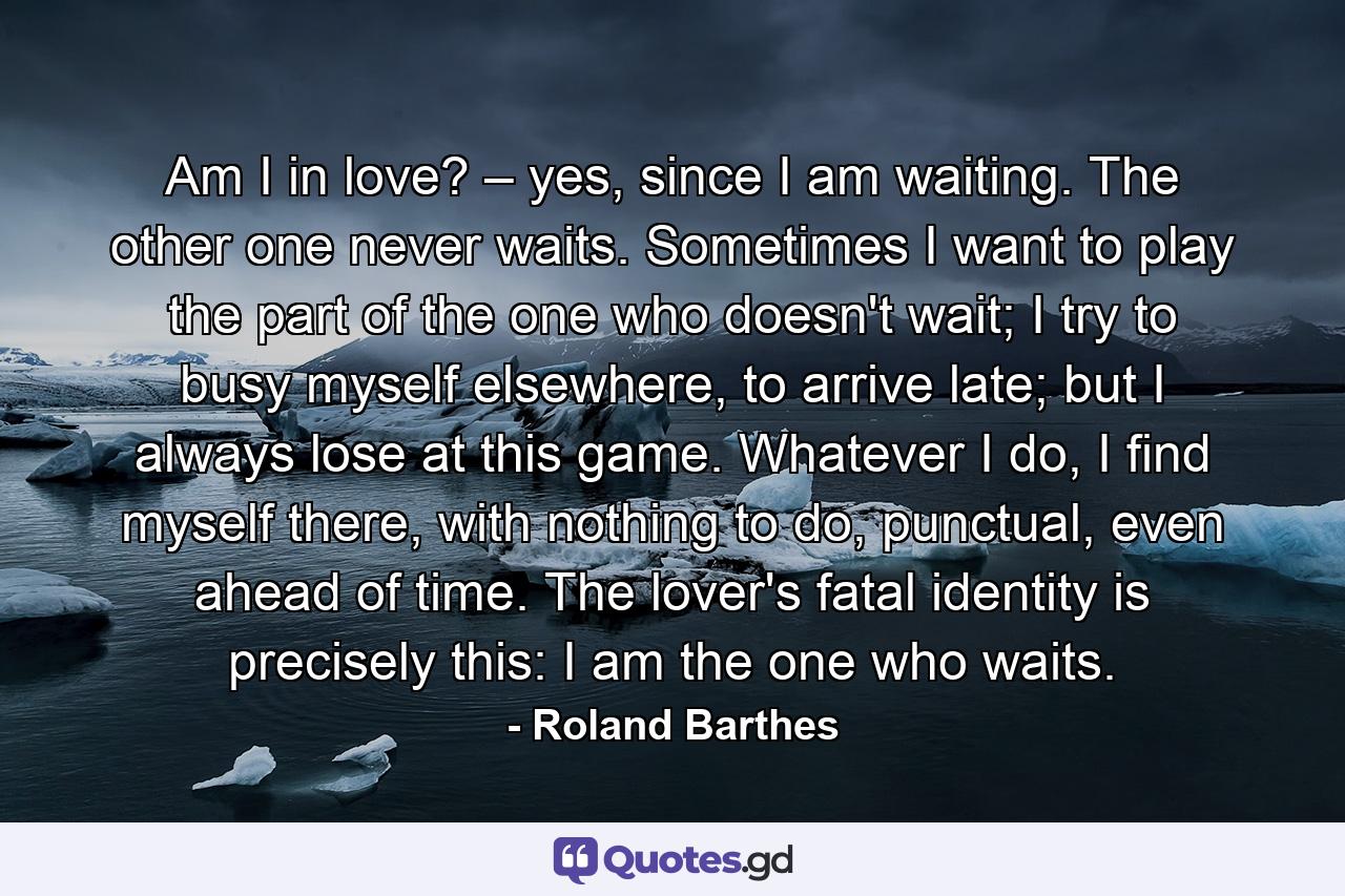 Am I in love? – yes, since I am waiting. The other one never waits. Sometimes I want to play the part of the one who doesn't wait; I try to busy myself elsewhere, to arrive late; but I always lose at this game. Whatever I do, I find myself there, with nothing to do, punctual, even ahead of time. The lover's fatal identity is precisely this: I am the one who waits. - Quote by Roland Barthes