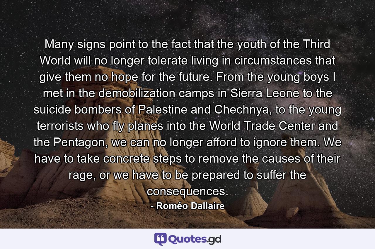 Many signs point to the fact that the youth of the Third World will no longer tolerate living in circumstances that give them no hope for the future. From the young boys I met in the demobilization camps in Sierra Leone to the suicide bombers of Palestine and Chechnya, to the young terrorists who fly planes into the World Trade Center and the Pentagon, we can no longer afford to ignore them. We have to take concrete steps to remove the causes of their rage, or we have to be prepared to suffer the consequences. - Quote by Roméo Dallaire