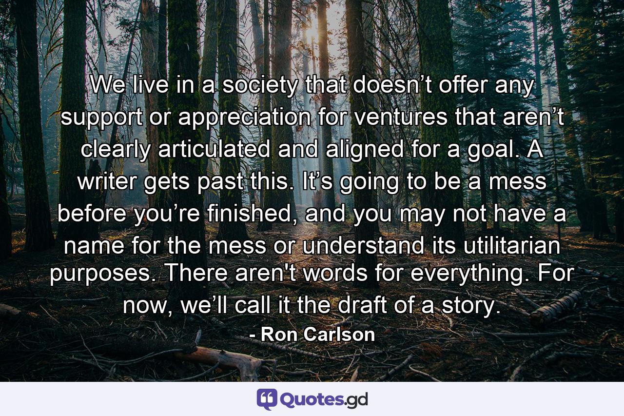 We live in a society that doesn’t offer any support or appreciation for ventures that aren’t clearly articulated and aligned for a goal. A writer gets past this. It’s going to be a mess before you’re finished, and you may not have a name for the mess or understand its utilitarian purposes. There aren't words for everything. For now, we’ll call it the draft of a story. - Quote by Ron Carlson