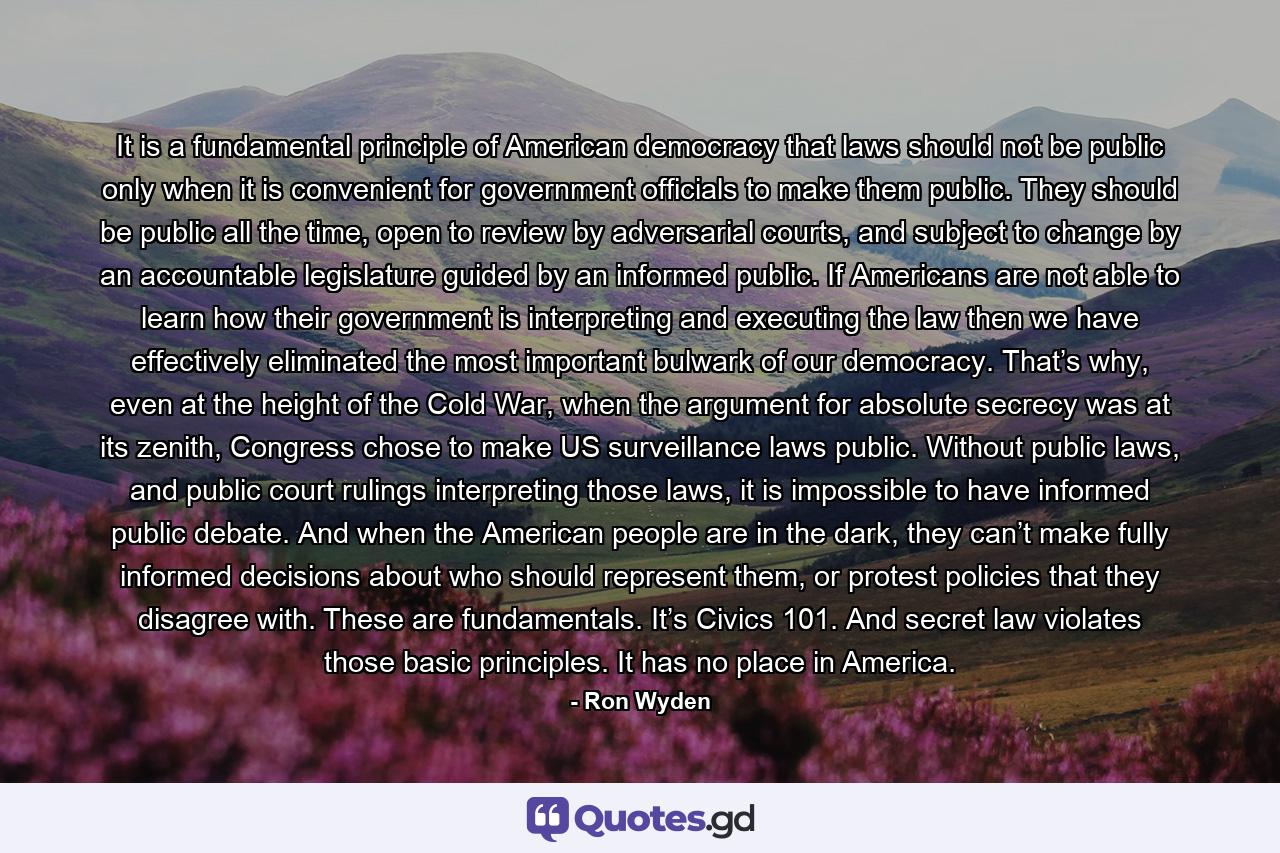 It is a fundamental principle of American democracy that laws should not be public only when it is convenient for government officials to make them public. They should be public all the time, open to review by adversarial courts, and subject to change by an accountable legislature guided by an informed public. If Americans are not able to learn how their government is interpreting and executing the law then we have effectively eliminated the most important bulwark of our democracy. That’s why, even at the height of the Cold War, when the argument for absolute secrecy was at its zenith, Congress chose to make US surveillance laws public. Without public laws, and public court rulings interpreting those laws, it is impossible to have informed public debate. And when the American people are in the dark, they can’t make fully informed decisions about who should represent them, or protest policies that they disagree with. These are fundamentals. It’s Civics 101. And secret law violates those basic principles. It has no place in America. - Quote by Ron Wyden