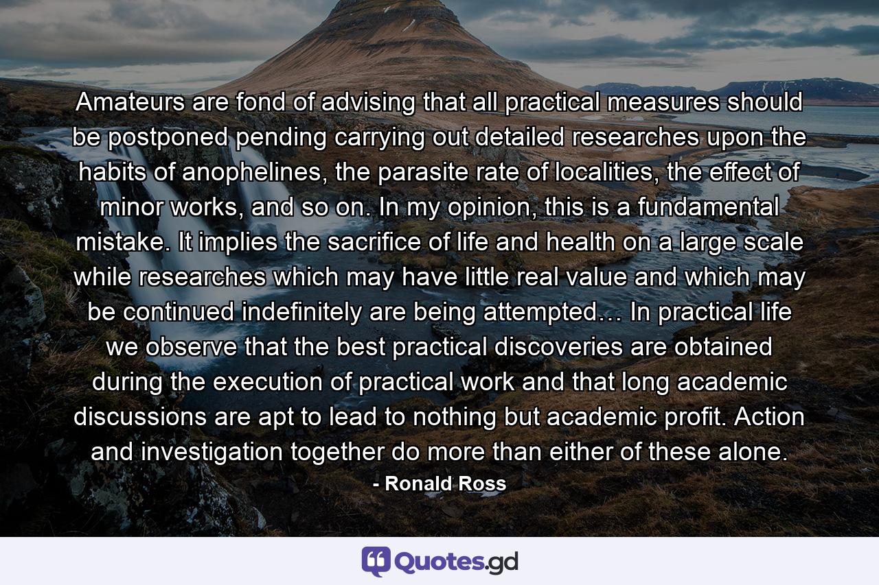 Amateurs are fond of advising that all practical measures should be postponed pending carrying out detailed researches upon the habits of anophelines, the parasite rate of localities, the effect of minor works, and so on. In my opinion, this is a fundamental mistake. It implies the sacrifice of life and health on a large scale while researches which may have little real value and which may be continued indefinitely are being attempted… In practical life we observe that the best practical discoveries are obtained during the execution of practical work and that long academic discussions are apt to lead to nothing but academic profit. Action and investigation together do more than either of these alone. - Quote by Ronald Ross