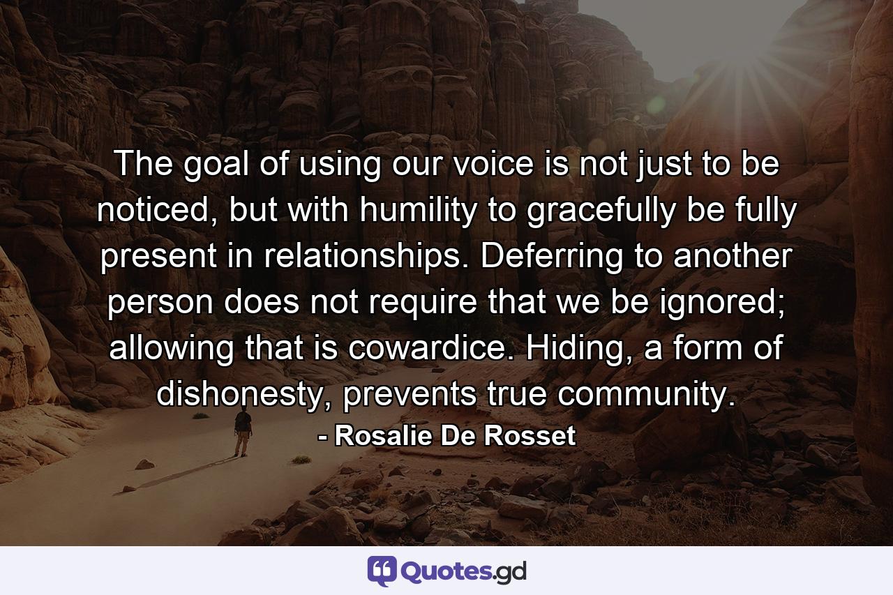 The goal of using our voice is not just to be noticed, but with humility to gracefully be fully present in relationships. Deferring to another person does not require that we be ignored; allowing that is cowardice. Hiding, a form of dishonesty, prevents true community. - Quote by Rosalie De Rosset