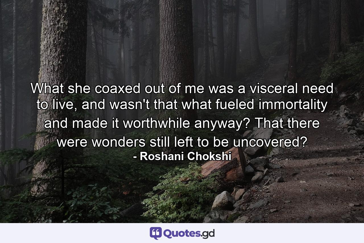 What she coaxed out of me was a visceral need to live, and wasn't that what fueled immortality and made it worthwhile anyway? That there were wonders still left to be uncovered? - Quote by Roshani Chokshi