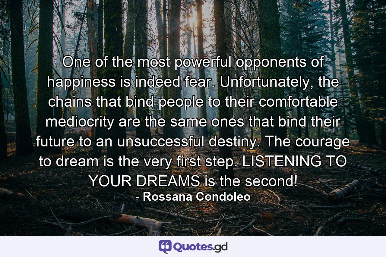 One of the most powerful opponents of happiness is indeed fear. Unfortunately, the chains that bind people to their comfortable mediocrity are the same ones that bind their future to an unsuccessful destiny. The courage to dream is the very first step. LISTENING TO YOUR DREAMS is the second! - Quote by Rossana Condoleo