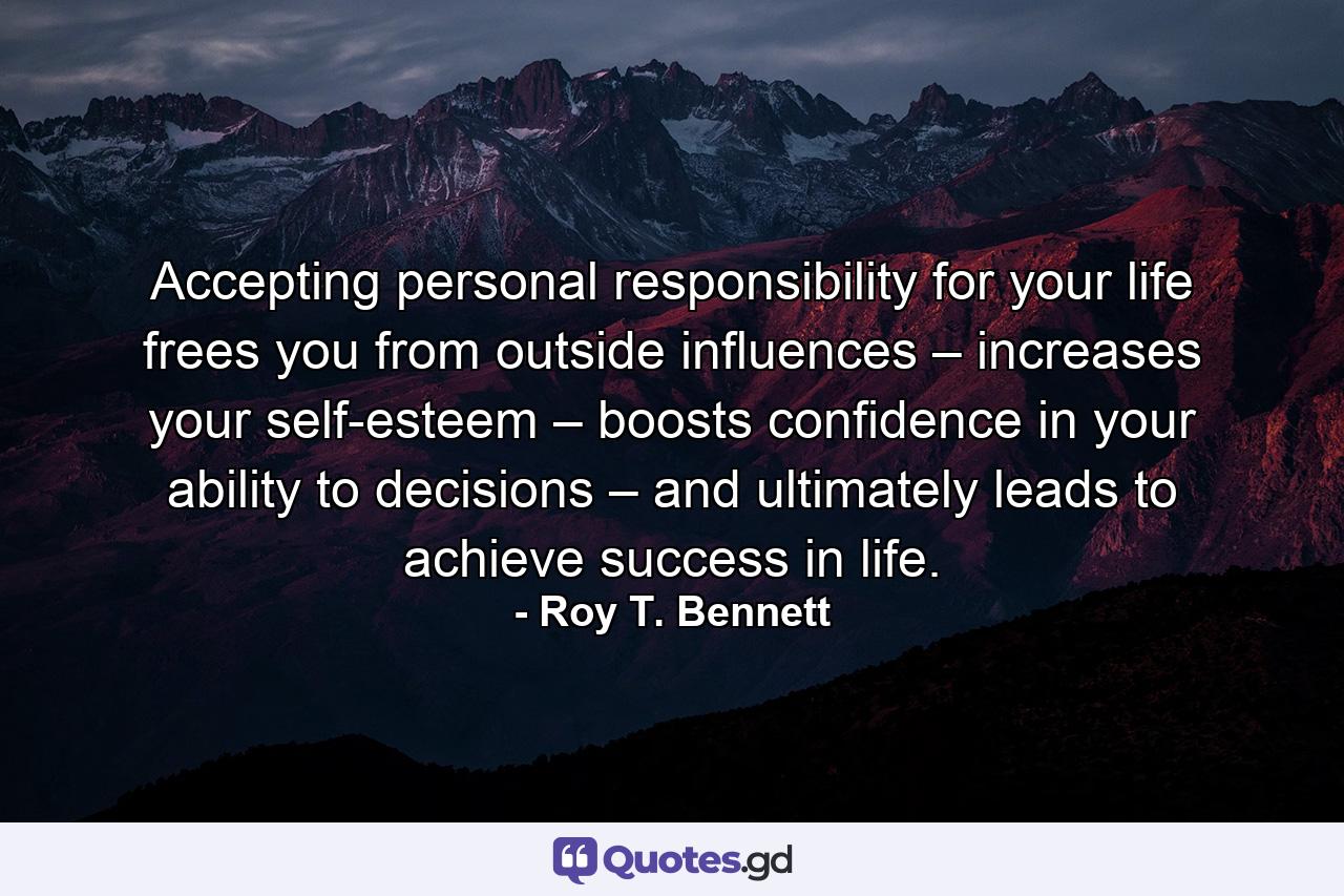 Accepting personal responsibility for your life frees you from outside influences – increases your self-esteem – boosts confidence in your ability to decisions – and ultimately leads to achieve success in life. - Quote by Roy T. Bennett