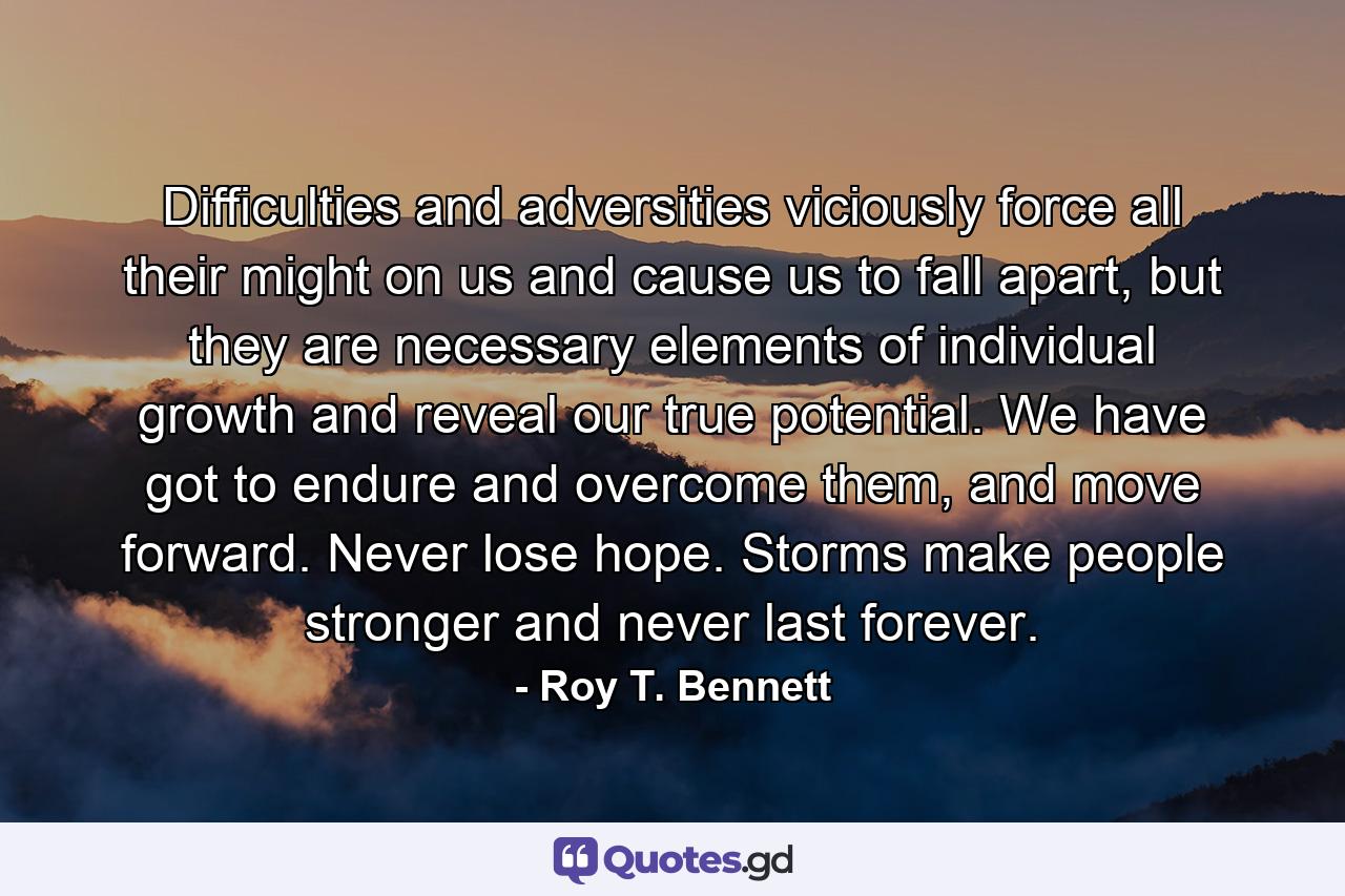 Difficulties and adversities viciously force all their might on us and cause us to fall apart, but they are necessary elements of individual growth and reveal our true potential. We have got to endure and overcome them, and move forward. Never lose hope. Storms make people stronger and never last forever. - Quote by Roy T. Bennett