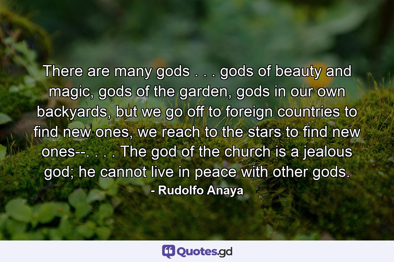 There are many gods . . . gods of beauty and magic, gods of the garden, gods in our own backyards, but we go off to foreign countries to find new ones, we reach to the stars to find new ones--. . . . The god of the church is a jealous god; he cannot live in peace with other gods. - Quote by Rudolfo Anaya